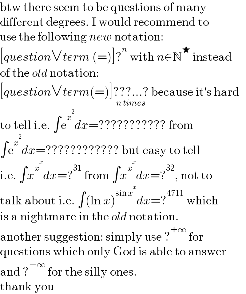 btw there seem to be questions of many  different degrees. I would recommend to  use the following new notation:  [question∨term (=)]?^n  with n∈N^★  instead  of the old notation:  [question∨term(=)]???...?_(n times)  because it′s hard  to tell i.e. ∫e^x^2  dx=??????????? from  ∫e^x^2  dx=???????????? but easy to tell  i.e. ∫x^x^x  dx=?^(31)  from ∫x^x^x  dx=?^(32) , not to  talk about i.e. ∫(ln x)^(sin x^x ) dx=?^(4711)  which  is a nightmare in the old notation.  another suggestion: simply use ?^(+∞)  for  questions which only God is able to answer  and ?^(−∞)  for the silly ones.  thank you  