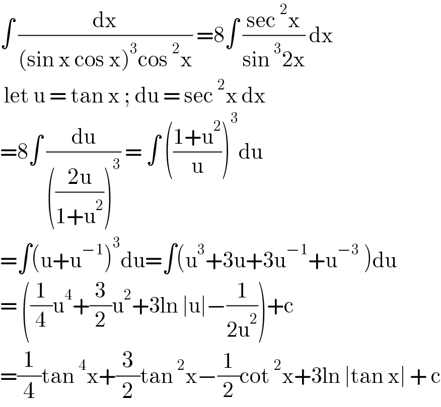 ∫ (dx/((sin x cos x)^3 cos^2 x)) =8∫ ((sec^2 x)/(sin^3 2x)) dx   let u = tan x ; du = sec^2 x dx   =8∫ (du/((((2u)/(1+u^2 )))^3 )) = ∫ (((1+u^2 )/u))^3 du   =∫(u+u^(−1) )^3 du=∫(u^3 +3u+3u^(−1) +u^(−3)  )du  = ((1/4)u^4 +(3/2)u^2 +3ln ∣u∣−(1/(2u^2 )))+c  =(1/4)tan^4 x+(3/2)tan^2 x−(1/2)cot^2 x+3ln ∣tan x∣ + c  