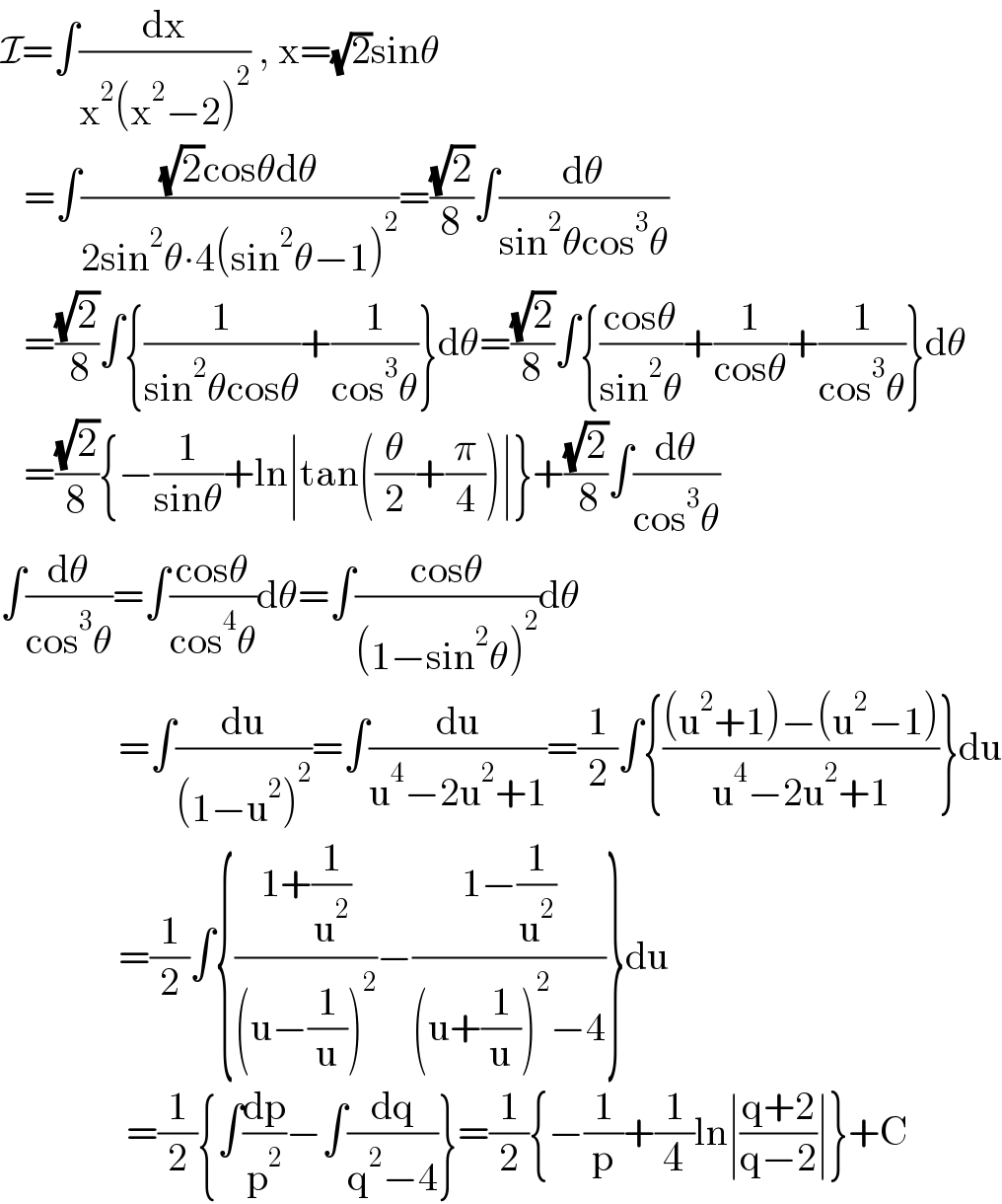 I=∫(dx/(x^2 (x^2 −2)^2 )) , x=(√2)sinθ     =∫(((√2)cosθdθ)/(2sin^2 θ∙4(sin^2 θ−1)^2 ))=((√2)/8)∫(dθ/(sin^2 θcos^3 θ))     =((√2)/( 8))∫{(1/(sin^2 θcosθ))+(1/(cos^3 θ))}dθ=((√2)/8)∫{((cosθ)/(sin^2 θ))+(1/(cosθ))+(1/(cos^3 θ))}dθ     =((√2)/8){−(1/(sinθ))+ln∣tan((θ/2)+(π/4))∣}+((√2)/( 8))∫(dθ/(cos^3 θ))  ∫(dθ/(cos^3 θ))=∫((cosθ)/(cos^4 θ))dθ=∫((cosθ)/((1−sin^2 θ)^2 ))dθ                 =∫(du/((1−u^2 )^2 ))=∫(du/(u^4 −2u^2 +1))=(1/2)∫{(((u^2 +1)−(u^2 −1))/(u^4 −2u^2 +1))}du                 =(1/2)∫{((1+(1/u^2 ))/((u−(1/u))^2 ))−((1−(1/u^2 ))/((u+(1/u))^2 −4))}du                  =(1/2){∫(dp/p^2 )−∫(dq/(q^2 −4))}=(1/2){−(1/p)+(1/4)ln∣((q+2)/(q−2))∣}+C  