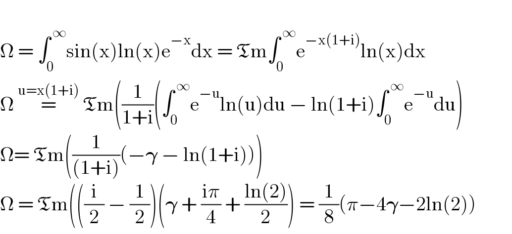   Ω = ∫_0 ^( ∞) sin(x)ln(x)e^(−x) dx = Tm∫_0 ^( ∞) e^(−x(1+i)) ln(x)dx  Ω =^(u=x(1+i))  Tm((1/(1+i))(∫_0 ^( ∞) e^(−u) ln(u)du − ln(1+i)∫_0 ^( ∞) e^(−u) du)  Ω= Tm((1/((1+i)))(−𝛄 − ln(1+i)))  Ω = Tm(((i/2) − (1/2))(𝛄 + ((iπ)/4) + ((ln(2))/2)) = (1/8)(π−4𝛄−2ln(2))           