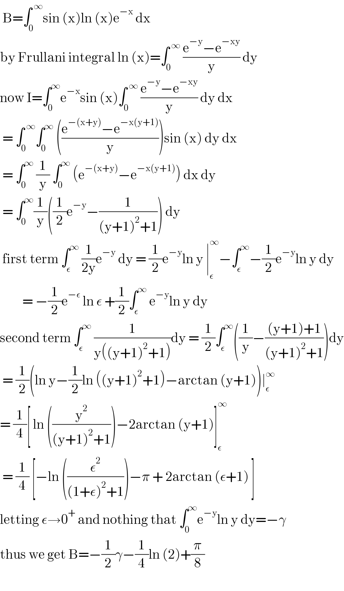  B=∫_0 ^( ∞) sin (x)ln (x)e^(−x)  dx   by Frullani integral ln (x)=∫_0 ^( ∞)  ((e^(−y) −e^(−xy) )/y) dy  now I=∫_(0 ) ^∞ e^(−x) sin (x)∫_0 ^( ∞)  ((e^(−y) −e^(−xy) )/y) dy dx   = ∫_0 ^( ∞) ∫_0 ^∞  (((e^(−(x+y)) −e^(−x(y+1)) )/y))sin (x) dy dx   = ∫_0 ^∞  (1/y) ∫_0 ^∞  (e^(−(x+y)) −e^(−x(y+1)) ) dx dy    = ∫_0 ^∞ (1/y)((1/2)e^(−y) −(1/((y+1)^2 +1))) dy   first term ∫_ε ^∞  (1/(2y))e^(−y)  dy = (1/2)e^(−y) ln y ∣_ε ^∞ −∫_ε ^∞ −(1/2)e^(−y) ln y dy           = −(1/2)e^(−ε)  ln ε +(1/2)∫_ε ^∞  e^(−y) ln y dy  second term ∫_ε ^∞  (1/(y((y+1)^2 +1)))dy = (1/2)∫_ε ^∞ ((1/y)−(((y+1)+1)/((y+1)^2 +1)))dy   = (1/2)(ln y−(1/2)ln ((y+1)^2 +1)−arctan (y+1))∣_ε ^∞   = (1/4)[ ln ((y^2 /((y+1)^2 +1)))−2arctan (y+1)]_ε ^∞    = (1/4) [−ln ((ε^2 /((1+ε)^2 +1)))−π + 2arctan (ε+1) ]  letting ε→0^+  and nothing that ∫_0 ^∞ e^(−y) ln y dy=−γ  thus we get B=−(1/2)γ−(1/4)ln (2)+(π/8)    
