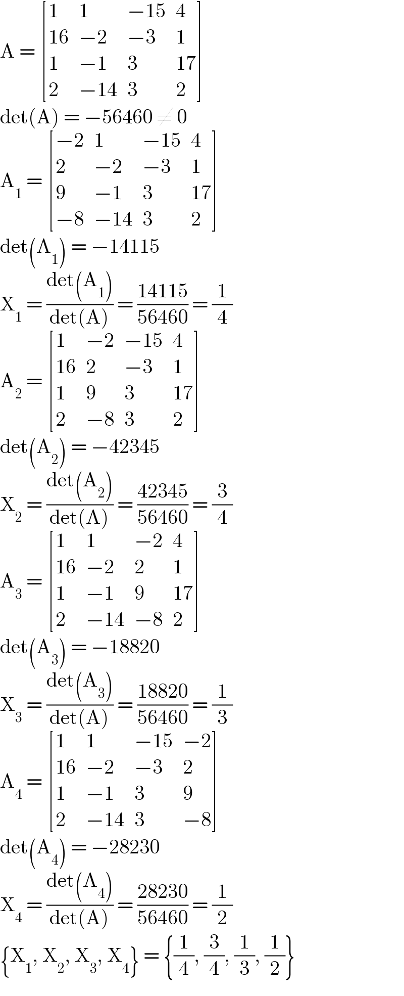 A =  [(1,1,(−15),4),((16),(−2),(−3),1),(1,(−1),3,(17)),(2,(−14),3,2) ]  det(A) = −56460 ≠ 0  A_1  =  [((−2),1,(−15),4),(2,(−2),(−3),1),(9,(−1),3,(17)),((−8),(−14),3,2) ]  det(A_1 ) = −14115  X_1  = ((det(A_1 ))/(det(A))) = ((14115)/(56460)) = (1/4)  A_2  =  [(1,(−2),(−15),4),((16),2,(−3),1),(1,9,3,(17)),(2,(−8),3,2) ]  det(A_2 ) = −42345  X_2  = ((det(A_2 ))/(det(A))) = ((42345)/(56460)) = (3/4)  A_3  =  [(1,1,(−2),4),((16),(−2),2,1),(1,(−1),9,(17)),(2,(−14),(−8),2) ]  det(A_3 ) = −18820  X_3  = ((det(A_3 ))/(det(A))) = ((18820)/(56460)) = (1/3)  A_4  =  [(1,1,(−15),(−2)),((16),(−2),(−3),2),(1,(−1),3,9),(2,(−14),3,(−8)) ]  det(A_4 ) = −28230  X_4  = ((det(A_4 ))/(det(A))) = ((28230)/(56460)) = (1/2)  {X_1 , X_2 , X_3 , X_4 } = {(1/4), (3/4), (1/3), (1/2)}  