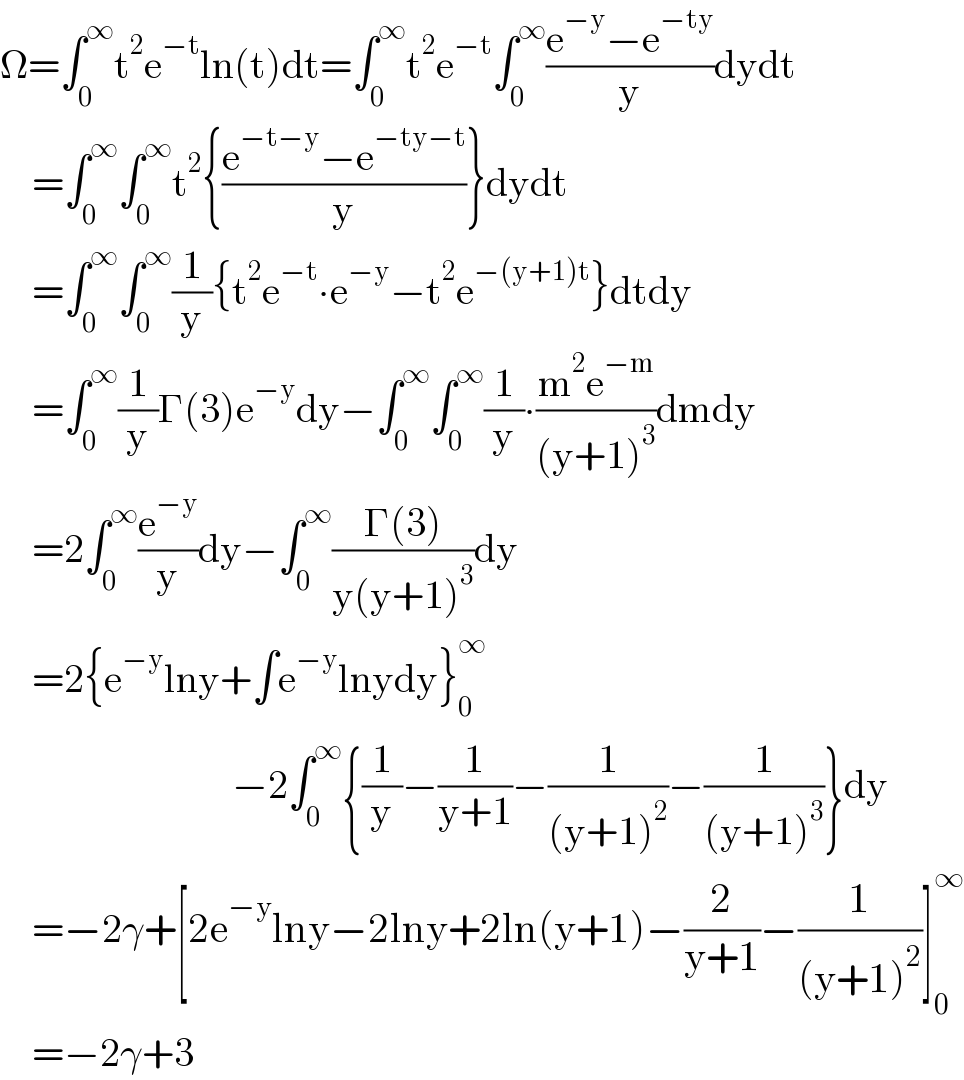 Ω=∫_0 ^∞ t^2 e^(−t) ln(t)dt=∫_0 ^∞ t^2 e^(−t) ∫_0 ^∞ ((e^(−y) −e^(−ty) )/y)dydt      =∫_0 ^∞ ∫_0 ^∞ t^2 {((e^(−t−y) −e^(−ty−t) )/y)}dydt      =∫_0 ^∞ ∫_0 ^∞ (1/y){t^2 e^(−t) ∙e^(−y) −t^2 e^(−(y+1)t) }dtdy      =∫_0 ^∞ (1/y)Γ(3)e^(−y) dy−∫_0 ^∞ ∫_0 ^∞ (1/y)∙((m^2 e^(−m) )/((y+1)^3 ))dmdy      =2∫_0 ^∞ (e^(−y) /y)dy−∫_0 ^∞ ((Γ(3))/(y(y+1)^3 ))dy      =2{e^(−y) lny+∫e^(−y) lnydy}_0 ^∞                                −2∫_0 ^∞ {(1/y)−(1/(y+1))−(1/((y+1)^2 ))−(1/((y+1)^3 ))}dy      =−2γ+[2e^(−y) lny−2lny+2ln(y+1)−(2/(y+1))−(1/((y+1)^2 ))]_0 ^∞       =−2γ+3  