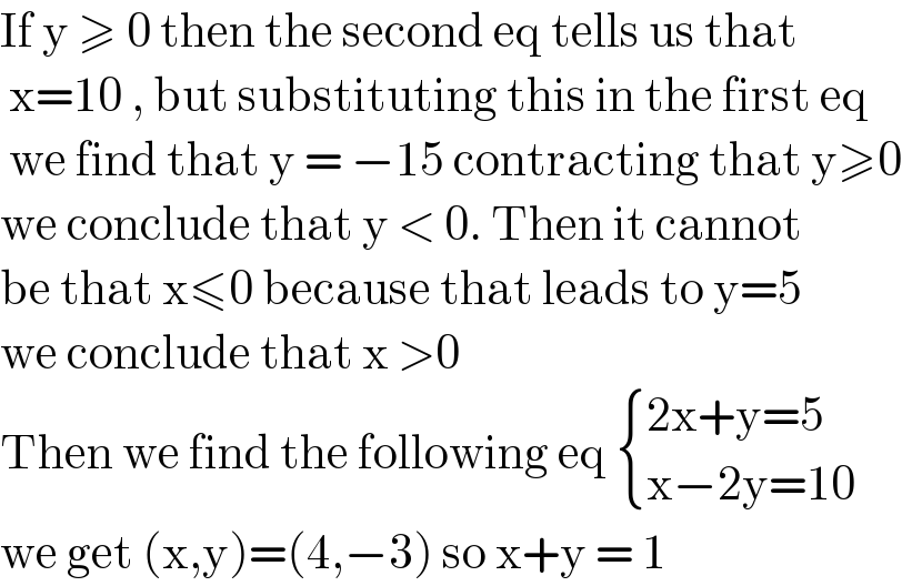 If y ≥ 0 then the second eq tells us that   x=10 , but substituting this in the first eq   we find that y = −15 contracting that y≥0  we conclude that y < 0. Then it cannot   be that x≤0 because that leads to y=5  we conclude that x >0   Then we find the following eq  { ((2x+y=5)),((x−2y=10)) :}  we get (x,y)=(4,−3) so x+y = 1  