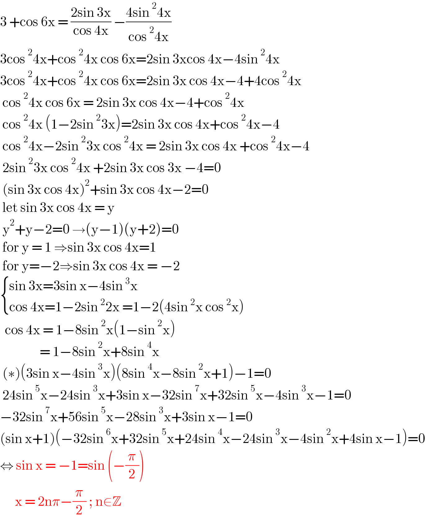 3 +cos 6x = ((2sin 3x)/(cos 4x)) −((4sin^2 4x)/(cos^2 4x))  3cos^2 4x+cos^2 4x cos 6x=2sin 3xcos 4x−4sin^2 4x  3cos^2 4x+cos^2 4x cos 6x=2sin 3x cos 4x−4+4cos^2 4x   cos^2 4x cos 6x = 2sin 3x cos 4x−4+cos^2 4x   cos^2 4x (1−2sin^2 3x)=2sin 3x cos 4x+cos^2 4x−4   cos^2 4x−2sin^2 3x cos^2 4x = 2sin 3x cos 4x +cos^2 4x−4   2sin^2 3x cos^2 4x +2sin 3x cos 3x −4=0   (sin 3x cos 4x)^2 +sin 3x cos 4x−2=0   let sin 3x cos 4x = y   y^2 +y−2=0 →(y−1)(y+2)=0   for y = 1 ⇒sin 3x cos 4x=1   for y=−2⇒sin 3x cos 4x = −2   { ((sin 3x=3sin x−4sin^3 x)),((cos 4x=1−2sin^2 2x =1−2(4sin^2 x cos^2 x))) :}    cos 4x = 1−8sin^2 x(1−sin^2 x)                  = 1−8sin^2 x+8sin^4 x    (∗)(3sin x−4sin^3 x)(8sin^4 x−8sin^2 x+1)−1=0   24sin^5 x−24sin^3 x+3sin x−32sin^7 x+32sin^5 x−4sin^3 x−1=0  −32sin^7 x+56sin^5 x−28sin^3 x+3sin x−1=0  (sin x+1)(−32sin^6 x+32sin^5 x+24sin^4 x−24sin^3 x−4sin^2 x+4sin x−1)=0  ⇔ sin x = −1=sin (−(π/2))        x = 2nπ−(π/2) ; n∈Z  