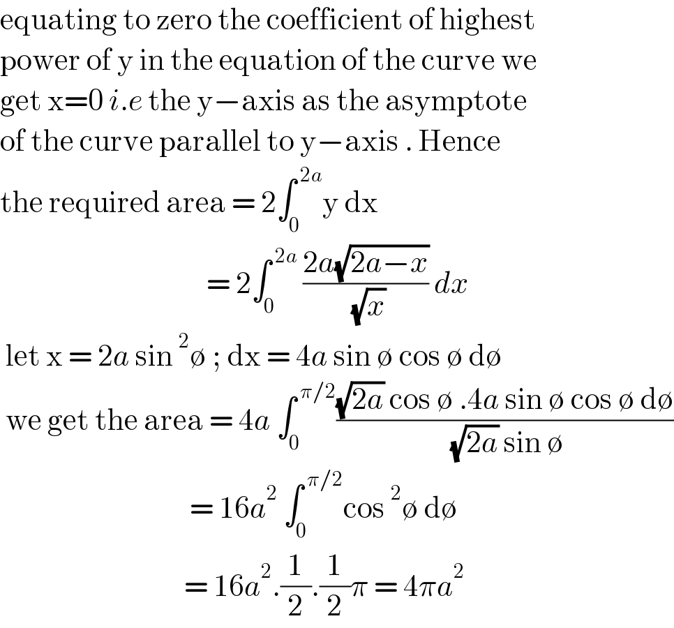 equating to zero the coefficient of highest  power of y in the equation of the curve we  get x=0 i.e the y−axis as the asymptote  of the curve parallel to y−axis . Hence  the required area = 2∫_0 ^( 2a) y dx                                        = 2∫_0 ^( 2a)  ((2a(√(2a−x)))/( (√x))) dx    let x = 2a sin^2 ∅ ; dx = 4a sin ∅ cos ∅ d∅   we get the area = 4a ∫_0 ^( π/2) (((√(2a)) cos ∅ .4a sin ∅ cos ∅ d∅)/( (√(2a)) sin ∅))                                    = 16a^2  ∫_0 ^( π/2) cos^2 ∅ d∅                                   = 16a^2 .(1/2).(1/2)π = 4πa^2    