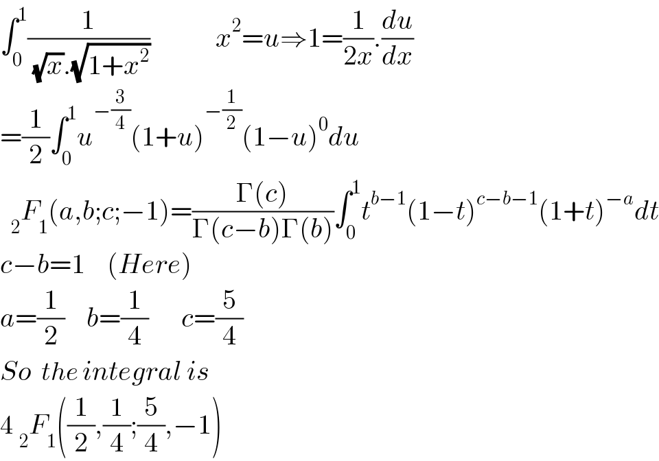 ∫_0 ^1 (1/( (√x).(√(1+x^2 ))))            x^2 =u⇒1=(1/(2x)).(du/dx)  =(1/2)∫_0 ^1 u^(−(3/4)) (1+u)^(−(1/2)) (1−u)^0 du    _2 F_1 (a,b;c;−1)=((Γ(c))/(Γ(c−b)Γ(b)))∫_0 ^1 t^(b−1) (1−t)^(c−b−1) (1+t)^(−a) dt  c−b=1    (Here)  a=(1/2)    b=(1/4)      c=(5/4)  So  the integral is   4 _2 F_1 ((1/2),(1/4);(5/4),−1)  