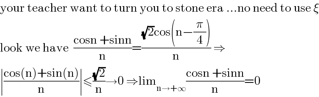 your teacher want to turn you to stone era ...no need to use ξ  look we have  ((cosn +sinn)/n)=(((√2)cos(n−(π/4)))/n) ⇒  ∣((cos(n)+sin(n))/n)∣≤((√2)/n)→0 ⇒lim_(n→+∞) ((cosn +sinn)/n)=0  