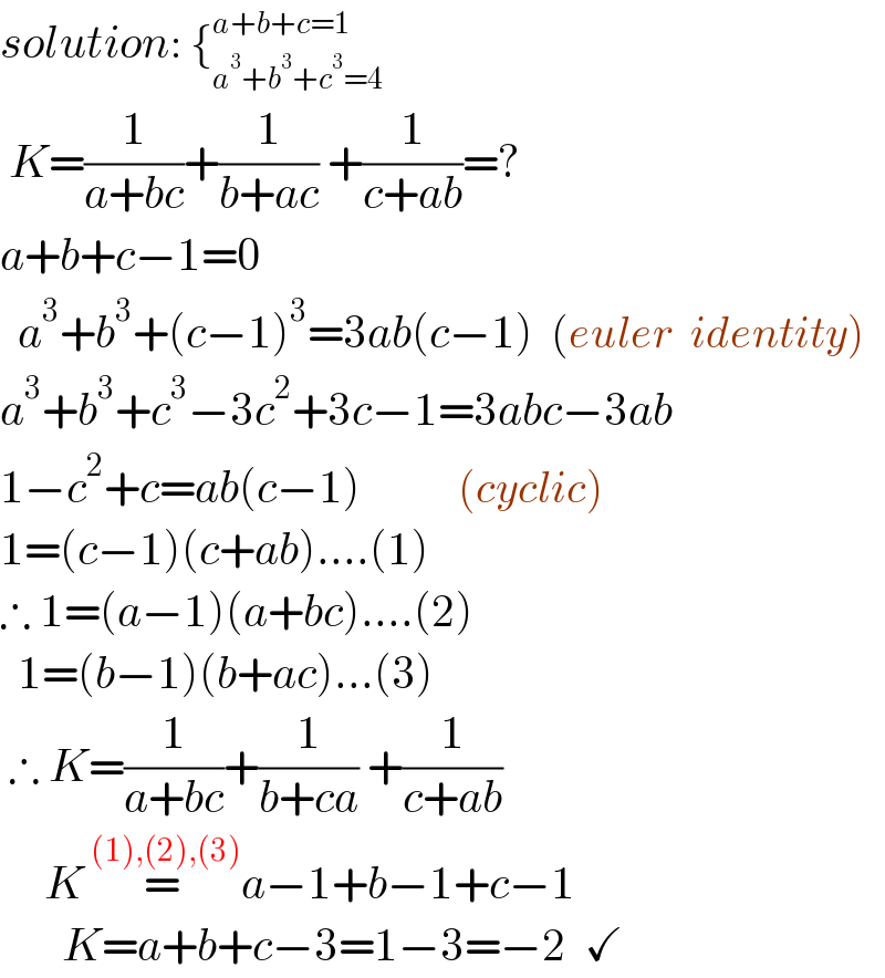 solution: {_(a^3 +b^3 +c^3 =4) ^(a+b+c=1)    K=(1/(a+bc))+(1/(b+ac)) +(1/(c+ab))=?  a+b+c−1=0    a^3 +b^3 +(c−1)^3 =3ab(c−1)  (euler  identity)  a^3 +b^3 +c^3 −3c^2 +3c−1=3abc−3ab  1−c^2 +c=ab(c−1)           (cyclic)  1=(c−1)(c+ab)....(1)  ∴ 1=(a−1)(a+bc)....(2)    1=(b−1)(b+ac)...(3)   ∴ K=(1/(a+bc))+(1/(b+ca)) +(1/(c+ab))       K=^( (1),(2),(3)) a−1+b−1+c−1         K=a+b+c−3=1−3=−2  ✓  