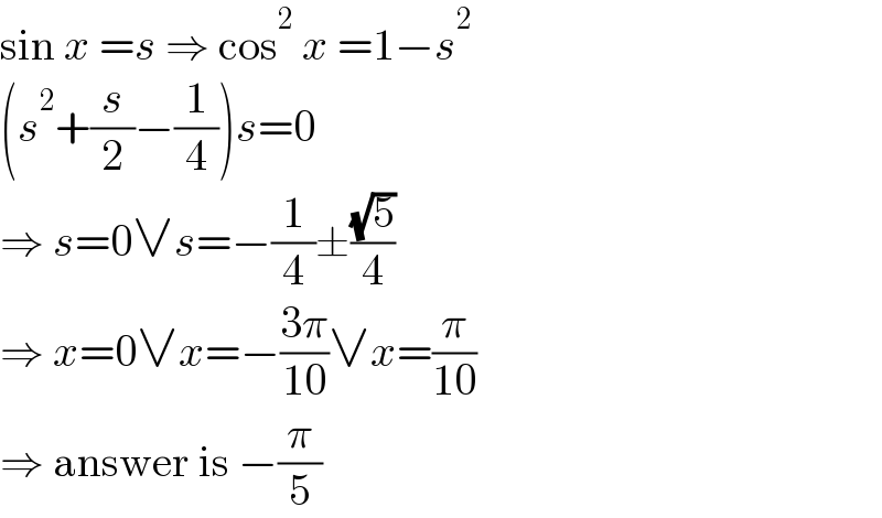 sin x =s ⇒ cos^2  x =1−s^2   (s^2 +(s/2)−(1/4))s=0  ⇒ s=0∨s=−(1/4)±((√5)/4)  ⇒ x=0∨x=−((3π)/(10))∨x=(π/(10))  ⇒ answer is −(π/5)  