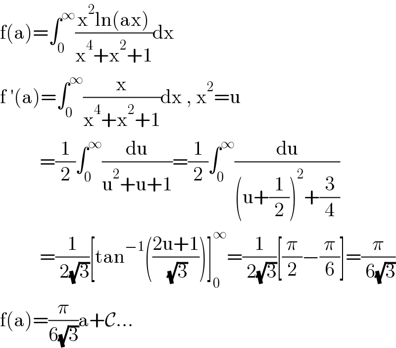 f(a)=∫_0 ^∞ ((x^2 ln(ax))/(x^4 +x^2 +1))dx  f ′(a)=∫_0 ^∞ (x/(x^4 +x^2 +1))dx , x^2 =u            =(1/2)∫_0 ^∞ (du/(u^2 +u+1))=(1/2)∫_0 ^∞ (du/((u+(1/2))^2 +(3/4)))            =(1/( 2(√3)))[tan^(−1) (((2u+1)/( (√3))))]_0 ^∞ =(1/( 2(√3)))[(π/2)−(π/6)]=(π/( 6(√3)))  f(a)=(π/(6(√3)))a+C...  