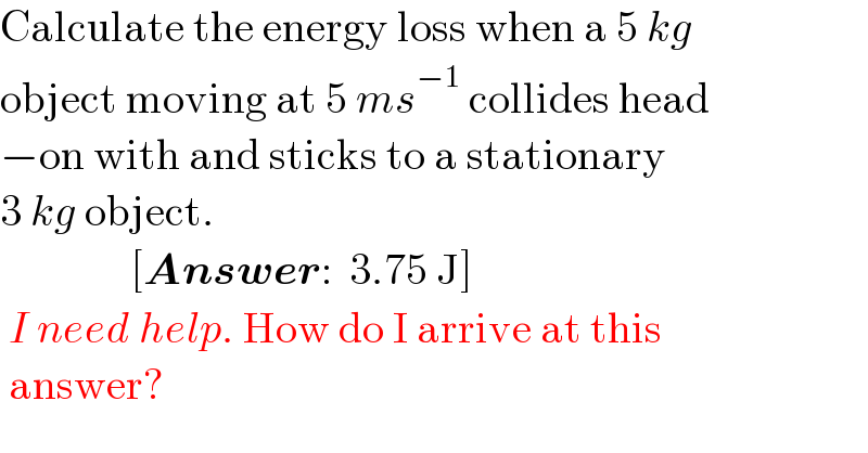 Calculate the energy loss when a 5 kg  object moving at 5 ms^(−1)  collides head  −on with and sticks to a stationary  3 kg object.                 [Answer:  3.75 J]   I need help. How do I arrive at this   answer?  
