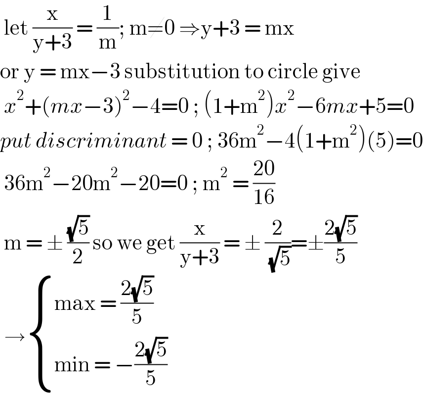  let (x/(y+3)) = (1/m); m≠0 ⇒y+3 = mx   or y = mx−3 substitution to circle give    x^2 +(mx−3)^2 −4=0 ; (1+m^2 )x^2 −6mx+5=0  put discriminant = 0 ; 36m^2 −4(1+m^2 )(5)=0   36m^2 −20m^2 −20=0 ; m^2  = ((20)/(16))   m = ± ((√5)/2) so we get (x/(y+3)) = ± (2/( (√5)))=±((2(√5))/5)   → { ((max = ((2(√5))/5))),((min = −((2(√5))/5))) :}  
