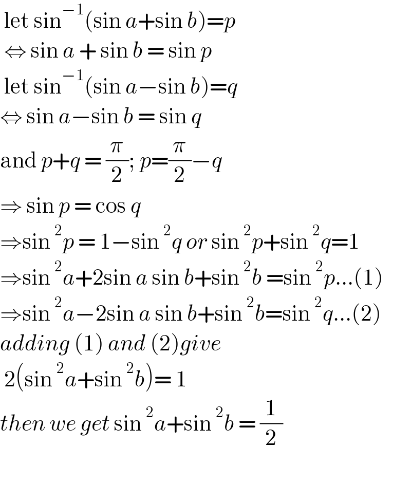  let sin^(−1) (sin a+sin b)=p   ⇔ sin a + sin b = sin p   let sin^(−1) (sin a−sin b)=q  ⇔ sin a−sin b = sin q  and p+q = (π/2); p=(π/2)−q  ⇒ sin p = cos q   ⇒sin^2 p = 1−sin^2 q or sin^2 p+sin^2 q=1  ⇒sin^2 a+2sin a sin b+sin^2 b =sin^2 p...(1)  ⇒sin^2 a−2sin a sin b+sin^2 b=sin^2 q...(2)  adding (1) and (2)give   2(sin^2 a+sin^2 b)= 1   then we get sin^2 a+sin^2 b = (1/2)    