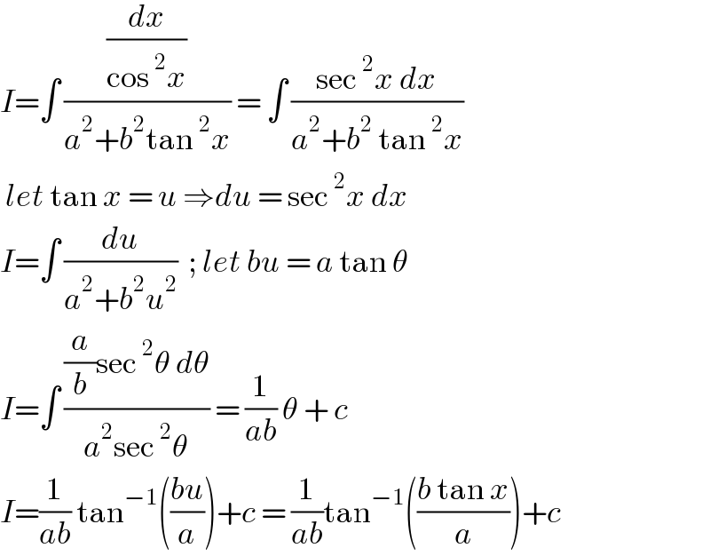 I=∫ ((dx/(cos^2 x))/(a^2 +b^2 tan^2 x)) = ∫ ((sec^2 x dx)/(a^2 +b^2  tan^2 x))   let tan x = u ⇒du = sec^2 x dx  I=∫ (du/(a^2 +b^2 u^2 ))  ; let bu = a tan θ  I=∫ (((a/b)sec^2 θ dθ)/(a^2 sec^2 θ)) = (1/(ab)) θ + c  I=(1/(ab)) tan^(−1) (((bu)/a))+c = (1/(ab))tan^(−1) (((b tan x)/a))+c   