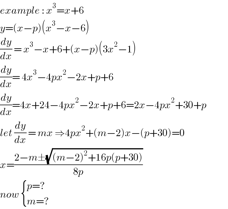 example : x^3 =x+6  y=(x−p)(x^3 −x−6)  (dy/dx) = x^3 −x+6+(x−p)(3x^2 −1)  (dy/dx)= 4x^3 −4px^2 −2x+p+6  (dy/dx)=4x+24−4px^2 −2x+p+6=2x−4px^2 +30+p  let (dy/dx) = mx ⇒4px^2 +(m−2)x−(p+30)=0  x=((2−m±(√((m−2)^2 +16p(p+30))))/(8p))  now  { ((p=?)),((m=?)) :}  