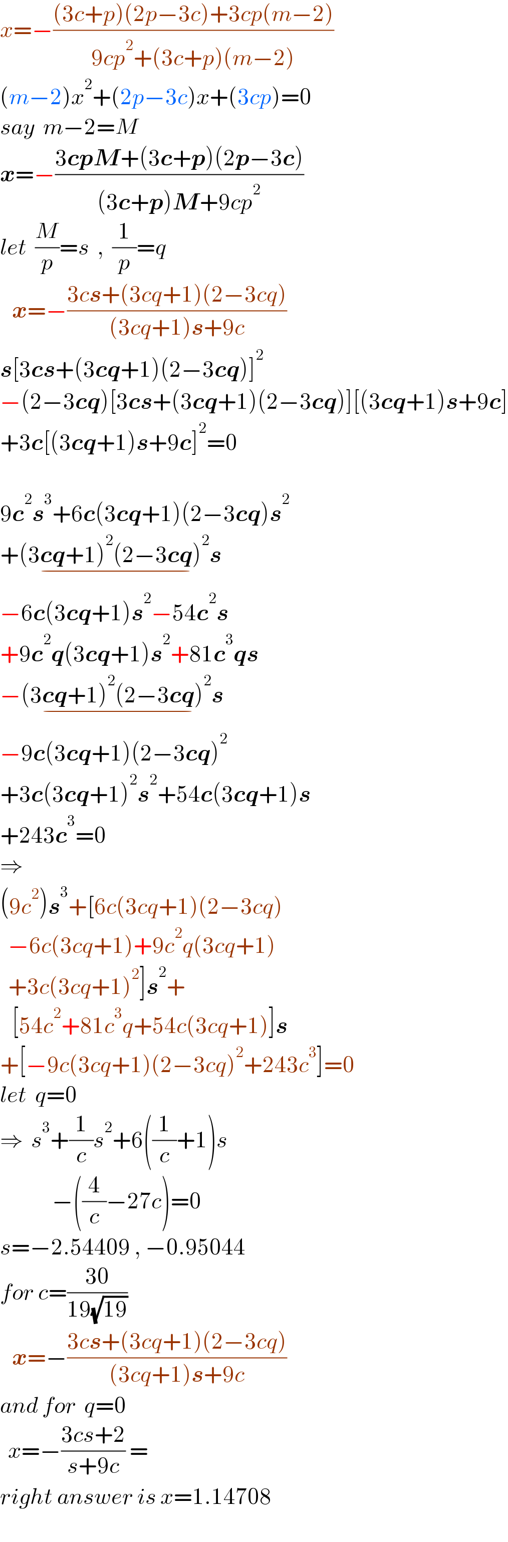 x=−(((3c+p)(2p−3c)+3cp(m−2))/(9cp^2 +(3c+p)(m−2)))  (m−2)x^2 +(2p−3c)x+(3cp)=0  say  m−2=M  x=−((3cpM+(3c+p)(2p−3c))/((3c+p)M+9cp^2 ))  let  (M/p)=s  ,  (1/p)=q     x=−((3cs+(3cq+1)(2−3cq))/((3cq+1)s+9c))  s[3cs+(3cq+1)(2−3cq)]^2   −(2−3cq)[3cs+(3cq+1)(2−3cq)][(3cq+1)s+9c]  +3c[(3cq+1)s+9c]^2 =0    9c^2 s^3 +6c(3cq+1)(2−3cq)s^2   +(3cq+1)^2 (2−3cq)^2 s_(−)   −6c(3cq+1)s^2 −54c^2 s  +9c^2 q(3cq+1)s^2 +81c^3 qs  −(3cq+1)^2 (2−3cq)^2 s_(−)   −9c(3cq+1)(2−3cq)^2   +3c(3cq+1)^2 s^2 +54c(3cq+1)s  +243c^3 =0  ⇒  (9c^2 )s^3 +[6c(3cq+1)(2−3cq)    −6c(3cq+1)+9c^2 q(3cq+1)    +3c(3cq+1)^2 ]s^2 +     [54c^2 +81c^3 q+54c(3cq+1)]s  +[−9c(3cq+1)(2−3cq)^2 +243c^3 ]=0  let  q=0  ⇒  s^3 +(1/c)s^2 +6((1/c)+1)s               −((4/c)−27c)=0  s=−2.54409 , −0.95044  for c=((30)/(19(√(19))))     x=−((3cs+(3cq+1)(2−3cq))/((3cq+1)s+9c))  and for  q=0    x=−((3cs+2)/(s+9c)) =   right answer is x=1.14708    