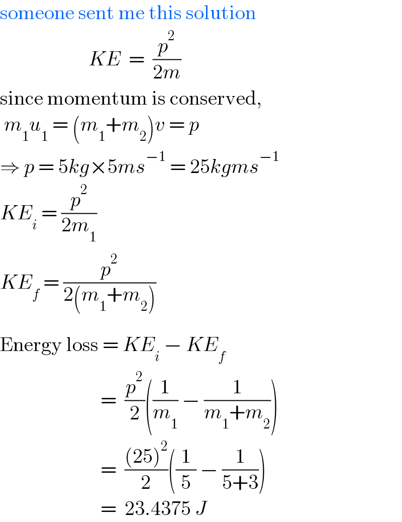 someone sent me this solution                        KE  =  (p^2 /(2m))  since momentum is conserved,   m_1 u_1  = (m_1 +m_2 )v = p  ⇒ p = 5kg×5ms^(−1)  = 25kgms^(−1)   KE_i  = (p^2 /(2m_1 ))    KE_f  = (p^2 /(2(m_1 +m_2 )_ ))  Energy loss = KE_i  − KE_f                            =  (p^2 /2)((1/m_1 ) − (1/(m_1 +m_2 )))                           =  (((25)^2 )/2)((1/5) − (1/(5+3)))                           =  23.4375 J  