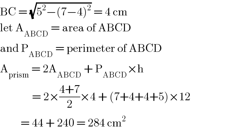 BC = (√(5^2 −(7−4)^2 )) = 4 cm  let A_(ABCD)  = area of ABCD  and P_(ABCD)  = perimeter of ABCD  A_(prism)  = 2A_(ABCD)  + P_(ABCD) ×h                = 2×((4+7)/2)×4 + (7+4+4+5)×12           = 44 + 240 = 284 cm^2   