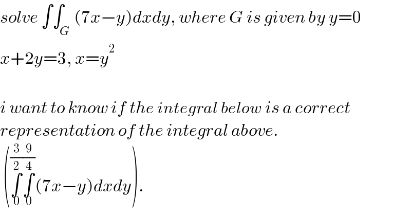 solve ∫∫_G (7x−y)dxdy, where G is given by y=0  x+2y=3, x=y^2     i want to know if the integral below is a correct  representation of the integral above.   (∫_0 ^(3/2) ∫_0 ^(9/4) (7x−y)dxdy).  