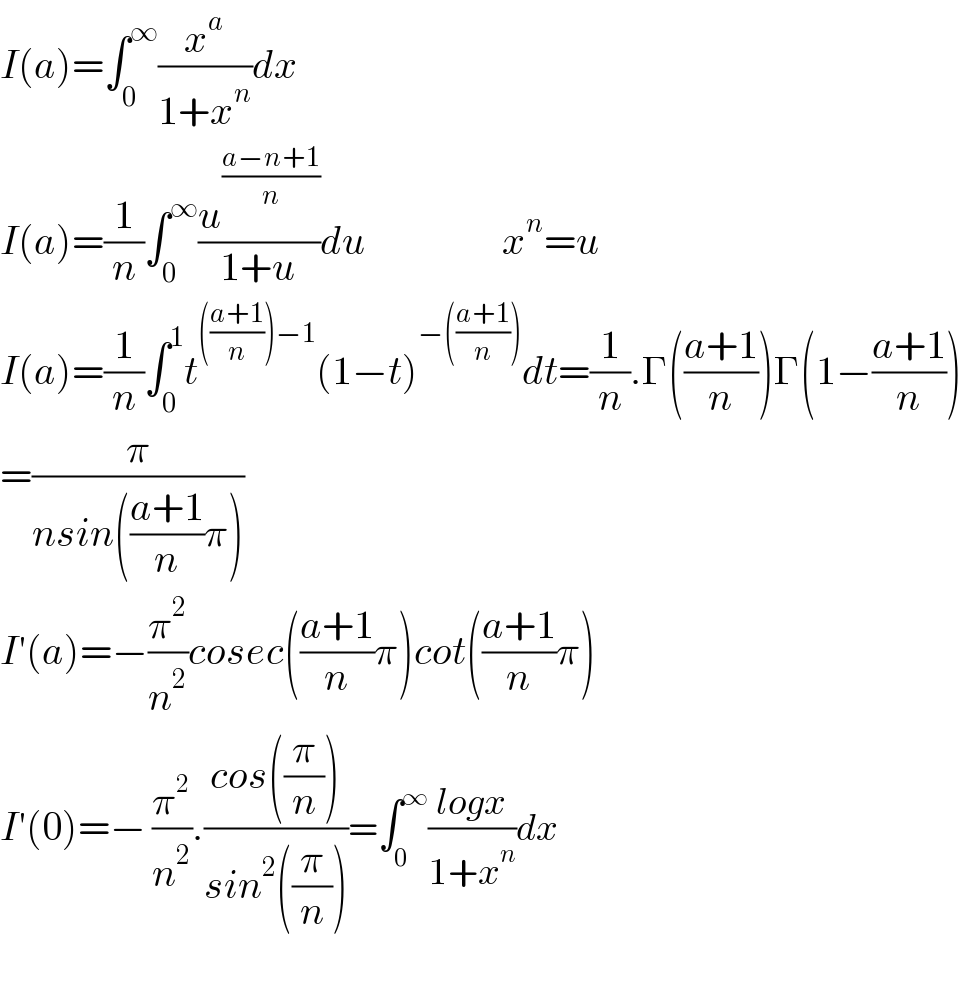 I(a)=∫_0 ^∞ (x^a /(1+x^n ))dx  I(a)=(1/n)∫_0 ^∞ (u^((a−n+1)/n) /(1+u))du                 x^n =u  I(a)=(1/n)∫_0 ^1 t^((((a+1)/n))−1) (1−t)^(−(((a+1)/n))) dt=(1/n).Γ(((a+1)/n))Γ(1−((a+1)/n))  =(π/(nsin(((a+1)/n)π)))  I′(a)=−(π^2 /n^2 )cosec(((a+1)/n)π)cot(((a+1)/n)π)  I′(0)=− (π^2 /n^2 ).((cos((π/n)))/(sin^2 ((π/n))))=∫_0 ^∞ ((logx)/(1+x^n ))dx    