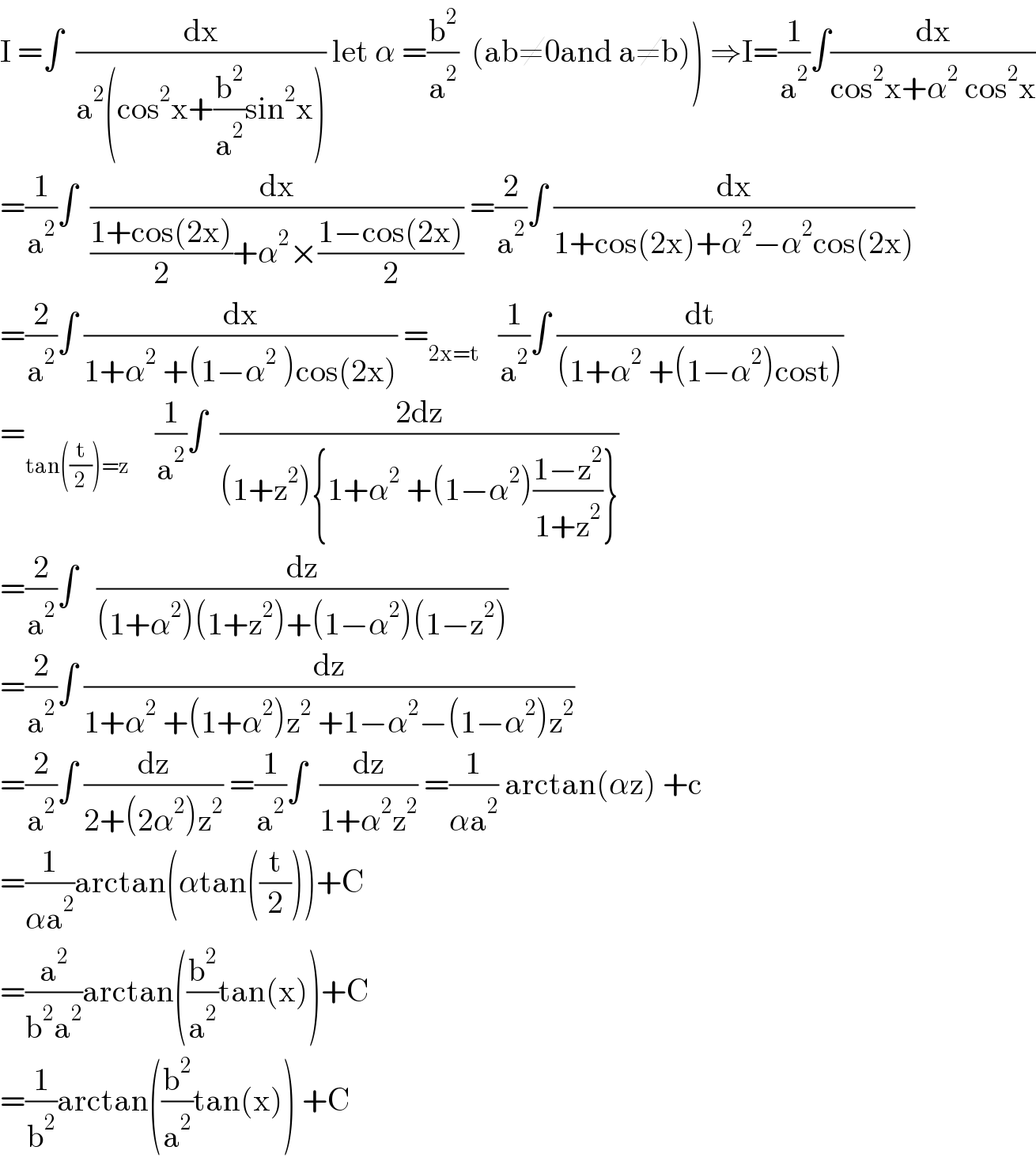 I =∫  (dx/(a^2 (cos^2 x+(b^2 /a^2 )sin^2 x))) let α =(b^2 /a^2 )  (ab≠0and a≠b)) ⇒I=(1/a^2 )∫(dx/(cos^2 x+α^2  cos^2 x))  =(1/a^2 )∫  (dx/(((1+cos(2x))/2)+α^2 ×((1−cos(2x))/2))) =(2/a^2 )∫ (dx/(1+cos(2x)+α^2 −α^2 cos(2x)))  =(2/a^2 )∫ (dx/(1+α^2  +(1−α^2  )cos(2x))) =_(2x=t)    (1/a^2 )∫ (dt/((1+α^2  +(1−α^2 )cost)))  =_(tan((t/2))=z)     (1/a^2 )∫  ((2dz)/((1+z^2 ){1+α^2  +(1−α^2 )((1−z^2 )/(1+z^2 ))}))  =(2/a^2 )∫   (dz/((1+α^2 )(1+z^2 )+(1−α^2 )(1−z^2 )))  =(2/a^2 )∫ (dz/(1+α^2  +(1+α^2 )z^2  +1−α^2 −(1−α^2 )z^2 ))  =(2/a^2 )∫ (dz/(2+(2α^2 )z^2 )) =(1/a^2 )∫  (dz/(1+α^2 z^2 )) =(1/(αa^2 )) arctan(αz) +c  =(1/(αa^2 ))arctan(αtan((t/2)))+C  =(a^2 /(b^2 a^2 ))arctan((b^2 /a^2 )tan(x))+C  =(1/b^2 )arctan((b^2 /a^2 )tan(x)) +C  