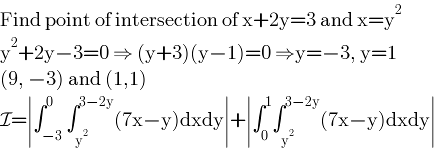 Find point of intersection of x+2y=3 and x=y^2   y^2 +2y−3=0 ⇒ (y+3)(y−1)=0 ⇒y=−3, y=1  (9, −3) and (1,1)  I=∣∫_(−3) ^0 ∫_y^2  ^(3−2y) (7x−y)dxdy∣+∣∫_0 ^1 ∫_y^2  ^(3−2y) (7x−y)dxdy∣  