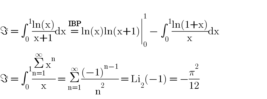   ℑ = ∫_0 ^( 1) ((ln(x))/(x+1))dx =^(IBP) ln(x)ln(x+1)∣_0 ^1  − ∫_0 ^( 1) ((ln(1+x))/x)dx                         ℑ = ∫_0 ^( 1) ((Σ_(n=1) ^∞ x^n )/x) = Σ_(n=1) ^∞ (((−1)^(n−1) )/n^2 ) = Li_2 (−1) = −(π^2 /(12))  