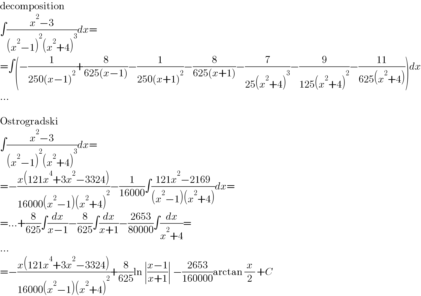 decomposition  ∫((x^2 −3)/((x^2 −1)^2 (x^2 +4)^3 ))dx=  =∫(−(1/(250(x−1)^2 ))+(8/(625(x−1)))−(1/(250(x+1)^2 ))−(8/(625(x+1)))−(7/(25(x^2 +4)^3 ))−(9/(125(x^2 +4)^2 ))−((11)/(625(x^2 +4))))dx  ...    Ostrogradski  ∫((x^2 −3)/((x^2 −1)^2 (x^2 +4)^3 ))dx=  =−((x(121x^4 +3x^2 −3324))/(16000(x^2 −1)(x^2 +4)^2 ))−(1/(16000))∫((121x^2 −2169)/((x^2 −1)(x^2 +4)))dx=  =...+(8/(625))∫(dx/(x−1))−(8/(625))∫(dx/(x+1))−((2653)/(80000))∫(dx/(x^2 +4))=  ...  =−((x(121x^4 +3x^2 −3324))/(16000(x^2 −1)(x^2 +4)^2 ))+(8/(625))ln ∣((x−1)/(x+1))∣ −((2653)/(160000))arctan (x/2) +C  