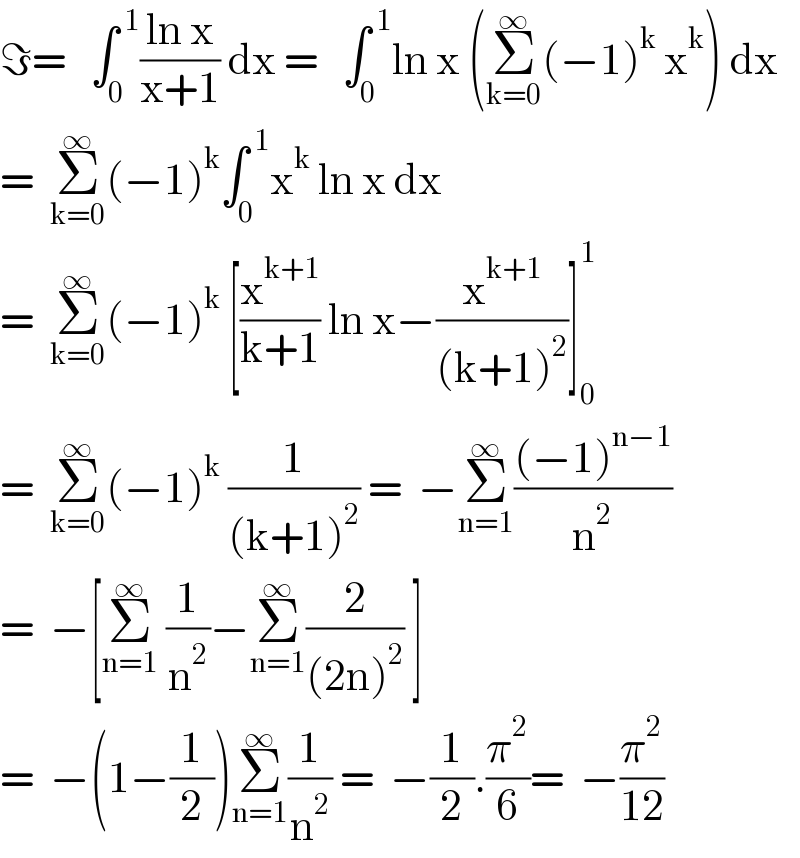 ℑ=   ∫_0 ^( 1) ((ln x)/(x+1)) dx =   ∫_0 ^( 1) ln x (Σ_(k=0) ^∞ (−1)^k  x^k ) dx  =  Σ_(k=0) ^∞ (−1)^k ∫_0 ^( 1) x^k  ln x dx   =  Σ_(k=0) ^∞ (−1)^k  [(x^(k+1) /(k+1)) ln x−(x^(k+1) /((k+1)^2 ))]_0 ^1   =  Σ_(k=0) ^∞ (−1)^k  (1/((k+1)^2 )) =  −Σ_(n=1) ^∞ (((−1)^(n−1) )/n^2 )  =  −[Σ_(n=1) ^∞  (1/n^2 )−Σ_(n=1) ^∞ (2/((2n)^2 )) ]   =  −(1−(1/2))Σ_(n=1) ^∞ (1/n^2 ) =  −(1/2).(π^2 /6)=  −(π^2 /(12))  