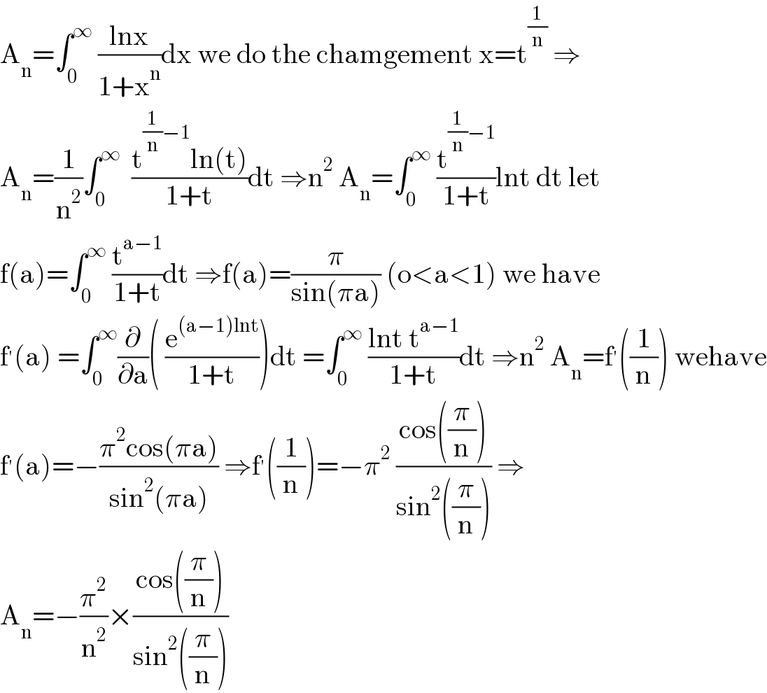 A_n =∫_0 ^∞  ((lnx)/(1+x^n ))dx we do the chamgement x=t^(1/n)  ⇒  A_n =(1/n^2 )∫_0 ^∞   ((t^((1/n)−1) ln(t))/(1+t))dt ⇒n^2  A_n =∫_0 ^∞  (t^((1/n)−1) /(1+t))lnt dt let  f(a)=∫_0 ^∞  (t^(a−1) /(1+t))dt ⇒f(a)=(π/(sin(πa))) (o<a<1) we have  f^′ (a) =∫_0 ^∞ (∂/∂a)( (e^((a−1)lnt) /(1+t)))dt =∫_0 ^∞  ((lnt t^(a−1) )/(1+t))dt ⇒n^2  A_n =f^′ ((1/n)) wehave  f^′ (a)=−((π^2 cos(πa))/(sin^2 (πa))) ⇒f^′ ((1/n))=−π^2  ((cos((π/n)))/(sin^2 ((π/n)))) ⇒  A_n =−(π^2 /n^2 )×((cos((π/n)))/(sin^2 ((π/n))))  