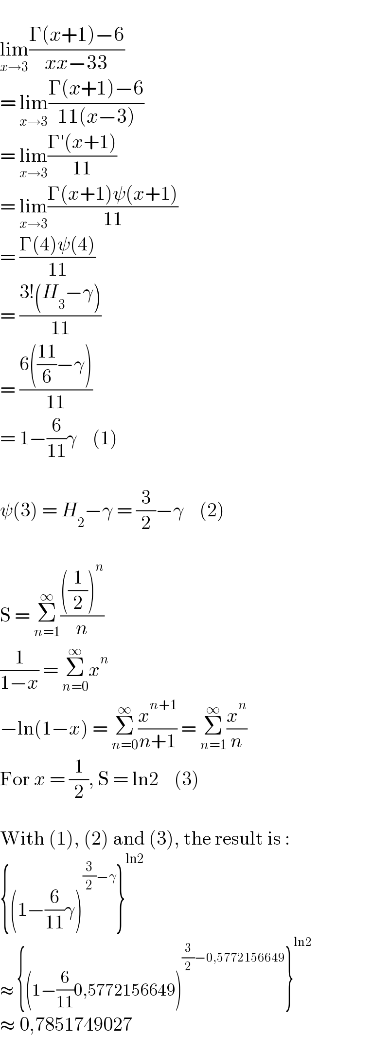   lim_(x→3) ((Γ(x+1)−6)/(xx−33))  = lim_(x→3) ((Γ(x+1)−6)/(11(x−3)))  = lim_(x→3) ((Γ′(x+1))/(11))  = lim_(x→3) ((Γ(x+1)ψ(x+1))/(11))  = ((Γ(4)ψ(4))/(11))  = ((3!(H_3 −γ))/(11))  = ((6(((11)/6)−γ))/(11))  = 1−(6/(11))γ    (1)    ψ(3) = H_2 −γ = (3/2)−γ    (2)    S = Σ_(n=1) ^∞ ((((1/2))^n )/n)  (1/(1−x)) = Σ_(n=0) ^∞ x^n   −ln(1−x) = Σ_(n=0) ^∞ (x^(n+1) /(n+1)) = Σ_(n=1) ^∞ (x^n /n)  For x = (1/2), S = ln2    (3)    With (1), (2) and (3), the result is :  {(1−(6/(11))γ)^((3/2)−γ) }^(ln2)   ≈ {(1−(6/(11))0,5772156649)^((3/2)−0,5772156649) }^(ln2)   ≈ 0,7851749027  