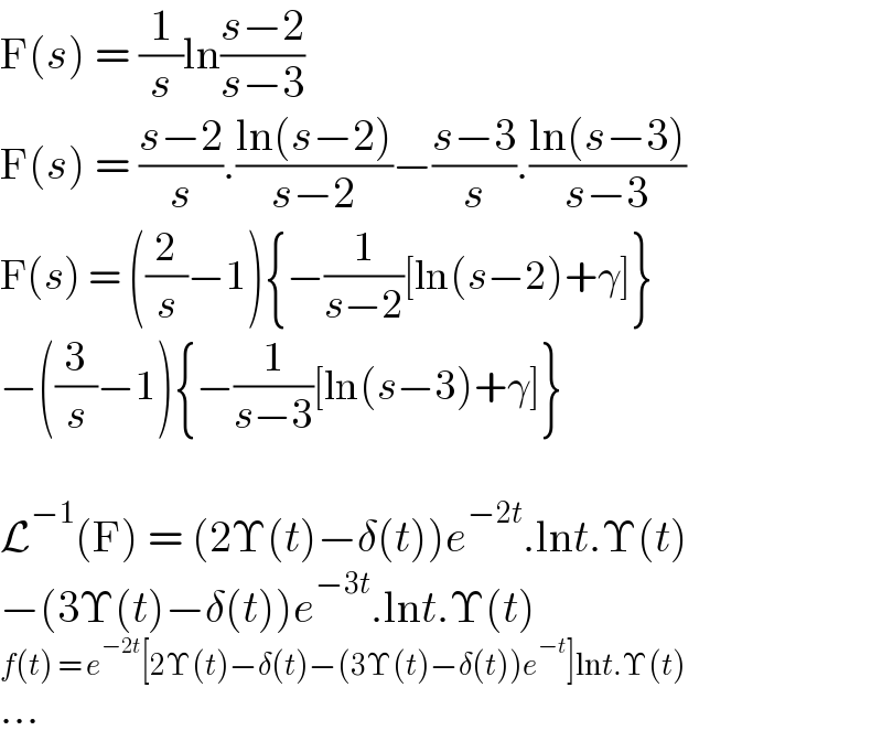F(s) = (1/s)ln((s−2)/(s−3))  F(s) = ((s−2)/s).((ln(s−2))/(s−2))−((s−3)/s).((ln(s−3))/(s−3))  F(s) = ((2/s)−1){−(1/(s−2))[ln(s−2)+γ]}  −((3/s)−1){−(1/(s−3))[ln(s−3)+γ]}    L^(−1) (F) = (2Υ(t)−δ(t))e^(−2t) .lnt.Υ(t)  −(3Υ(t)−δ(t))e^(−3t) .lnt.Υ(t)  f(t) = e^(−2t) [2Υ(t)−δ(t)−(3Υ(t)−δ(t))e^(−t) ]lnt.Υ(t)  ...  