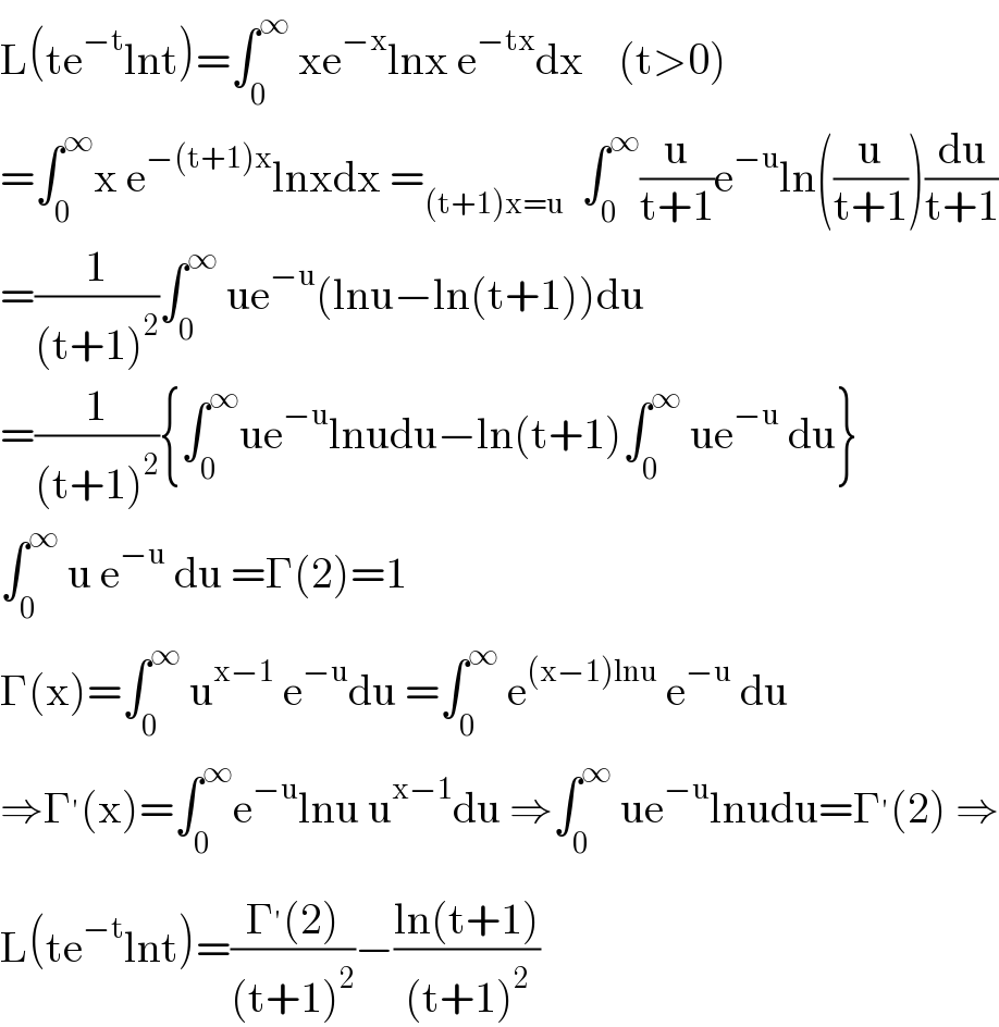 L(te^(−t) lnt)=∫_0 ^∞  xe^(−x) lnx e^(−tx) dx    (t>0)  =∫_0 ^∞ x e^(−(t+1)x) lnxdx =_((t+1)x=u)   ∫_0 ^∞ (u/(t+1))e^(−u) ln((u/(t+1)))(du/(t+1))  =(1/((t+1)^2 ))∫_0 ^∞  ue^(−u) (lnu−ln(t+1))du  =(1/((t+1)^2 )){∫_0 ^∞ ue^(−u) lnudu−ln(t+1)∫_0 ^∞  ue^(−u)  du}  ∫_0 ^∞  u e^(−u)  du =Γ(2)=1  Γ(x)=∫_0 ^∞  u^(x−1)  e^(−u) du =∫_0 ^∞  e^((x−1)lnu)  e^(−u)  du  ⇒Γ^′ (x)=∫_0 ^∞ e^(−u) lnu u^(x−1) du ⇒∫_0 ^∞  ue^(−u) lnudu=Γ^′ (2) ⇒  L(te^(−t) lnt)=((Γ^′ (2))/((t+1)^2 ))−((ln(t+1))/((t+1)^2 ))  