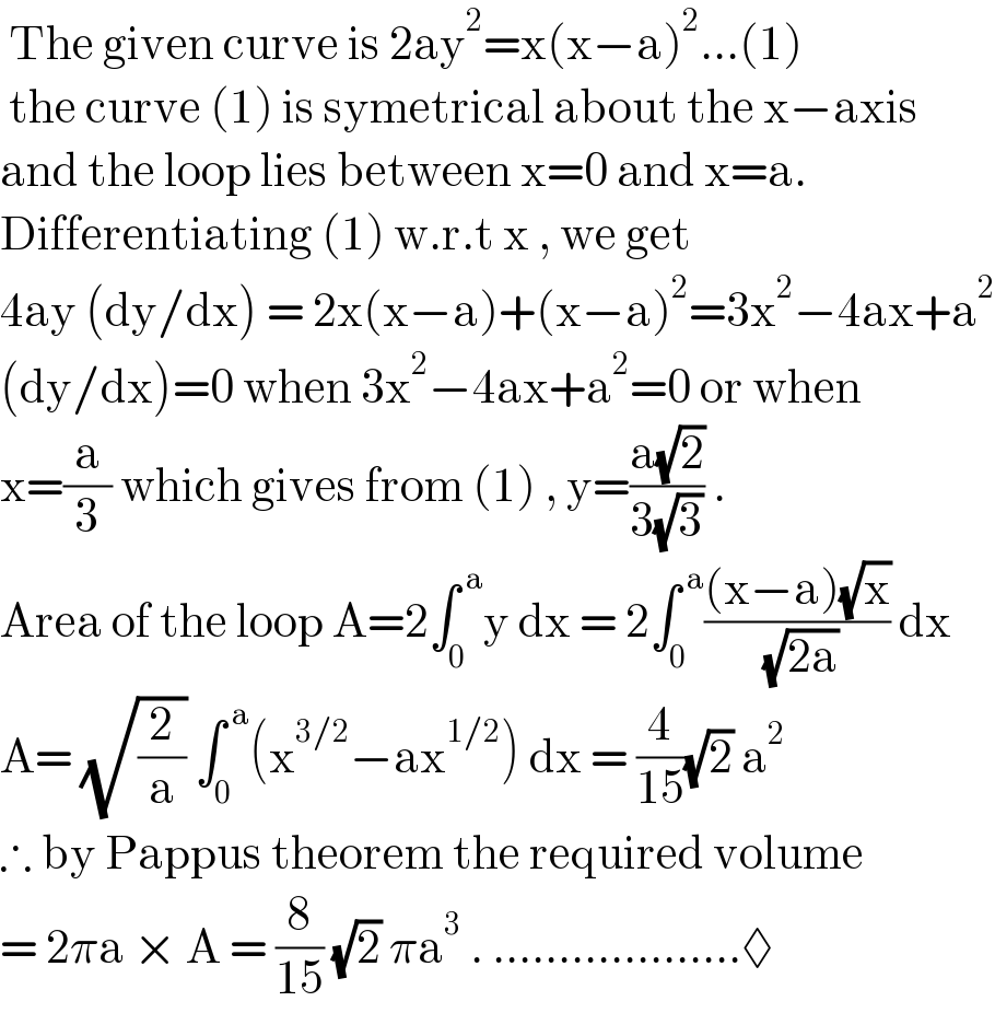  The given curve is 2ay^2 =x(x−a)^2 ...(1)   the curve (1) is symetrical about the x−axis  and the loop lies between x=0 and x=a.  Differentiating (1) w.r.t x , we get   4ay (dy/dx) = 2x(x−a)+(x−a)^2 =3x^2 −4ax+a^2   (dy/dx)=0 when 3x^2 −4ax+a^2 =0 or when  x=(a/3) which gives from (1) , y=((a(√2))/(3(√3))) .  Area of the loop A=2∫_0 ^( a) y dx = 2∫_0 ^( a) (((x−a)(√x))/( (√(2a)))) dx  A= (√(2/a)) ∫_0 ^( a) (x^(3/2) −ax^(1/2) ) dx = (4/(15))(√2) a^2   ∴ by Pappus theorem the required volume  = 2πa × A = (8/(15)) (√2) πa^3  . ...................◊  