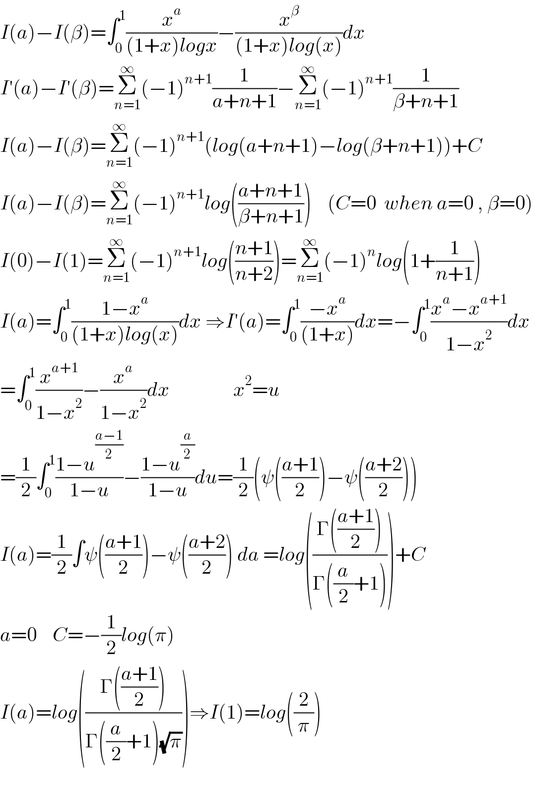 I(a)−I(β)=∫_0 ^1 (x^a /((1+x)logx))−(x^β /((1+x)log(x)))dx  I′(a)−I′(β)=Σ_(n=1) ^∞ (−1)^(n+1) (1/(a+n+1))−Σ_(n=1) ^∞ (−1)^(n+1) (1/(β+n+1))  I(a)−I(β)=Σ_(n=1) ^∞ (−1)^(n+1) (log(a+n+1)−log(β+n+1))+C  I(a)−I(β)=Σ_(n=1) ^∞ (−1)^(n+1) log(((a+n+1)/(β+n+1)))    (C=0  when a=0 , β=0)  I(0)−I(1)=Σ_(n=1) ^∞ (−1)^(n+1) log(((n+1)/(n+2)))=Σ_(n=1) ^∞ (−1)^n log(1+(1/(n+1)))  I(a)=∫_0 ^1 ((1−x^a )/((1+x)log(x)))dx ⇒I′(a)=∫_0 ^1 ((−x^a )/((1+x)))dx=−∫_0 ^1 ((x^a −x^(a+1) )/(1−x^2 ))dx  =∫_0 ^1 (x^(a+1) /(1−x^2 ))−(x^a /(1−x^2 ))dx                x^2 =u  =(1/2)∫_0 ^1 ((1−u^((a−1)/2) )/(1−u))−((1−u^(a/2) )/(1−u))du=(1/2)(ψ(((a+1)/2))−ψ(((a+2)/2)))  I(a)=(1/2)∫ψ(((a+1)/2))−ψ(((a+2)/2)) da =log(((Γ(((a+1)/2)))/(Γ((a/2)+1))))+C  a=0    C=−(1/2)log(π)  I(a)=log(((Γ(((a+1)/2)))/(Γ((a/2)+1)(√π))))⇒I(1)=log((2/π))    
