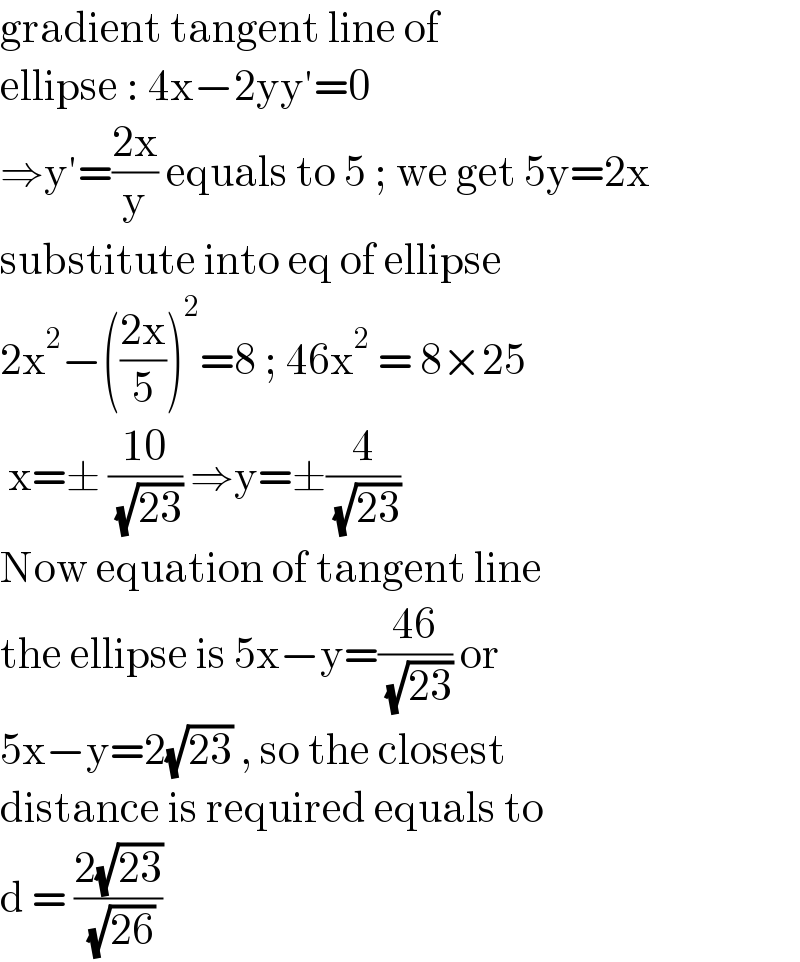 gradient tangent line of   ellipse : 4x−2yy′=0   ⇒y′=((2x)/y) equals to 5 ; we get 5y=2x  substitute into eq of ellipse   2x^2 −(((2x)/5))^2 =8 ; 46x^2  = 8×25   x=± ((10)/( (√(23)))) ⇒y=±(4/( (√(23))))  Now equation of tangent line  the ellipse is 5x−y=((46)/( (√(23)))) or  5x−y=2(√(23)) , so the closest   distance is required equals to   d = ((2(√(23)))/( (√(26))))   