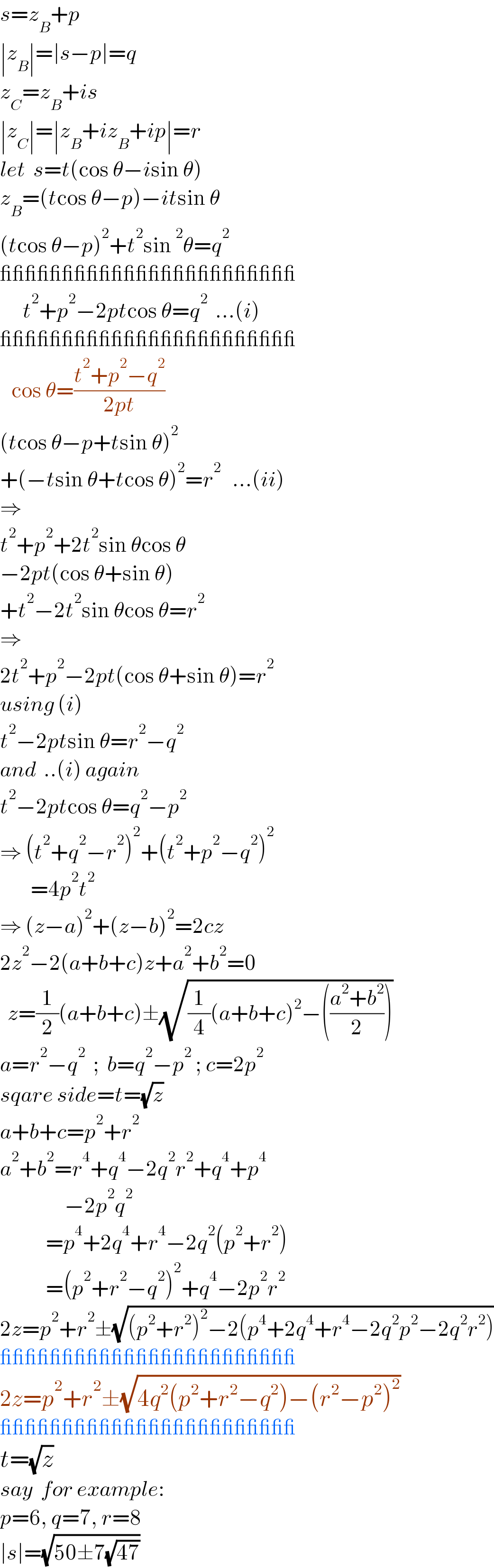 s=z_B +p  ∣z_B ∣=∣s−p∣=q  z_C =z_B +is  ∣z_C ∣=∣z_B +iz_B +ip∣=r  let  s=t(cos θ−isin θ)  z_B =(tcos θ−p)−itsin θ  (tcos θ−p)^2 +t^2 sin^2 θ=q^2     ________________________        t^2 +p^2 −2ptcos θ=q^2   ...(i)  ________________________     cos θ=((t^2 +p^2 −q^2 )/(2pt))  (tcos θ−p+tsin θ)^2   +(−tsin θ+tcos θ)^2 =r^2    ...(ii)  ⇒  t^2 +p^2 +2t^2 sin θcos θ  −2pt(cos θ+sin θ)  +t^2 −2t^2 sin θcos θ=r^2   ⇒  2t^2 +p^2 −2pt(cos θ+sin θ)=r^2   using (i)  t^2 −2ptsin θ=r^2 −q^2   and  ..(i) again  t^2 −2ptcos θ=q^2 −p^2   ⇒ (t^2 +q^2 −r^2 )^2 +(t^2 +p^2 −q^2 )^2           =4p^2 t^2   ⇒ (z−a)^2 +(z−b)^2 =2cz  2z^2 −2(a+b+c)z+a^2 +b^2 =0    z=(1/2)(a+b+c)±(√((1/4)(a+b+c)^2 −(((a^2 +b^2 )/2))))  a=r^2 −q^2   ;  b=q^2 −p^2  ; c=2p^2   sqare side=t=(√z)    a+b+c=p^2 +r^2   a^2 +b^2 =r^4 +q^4 −2q^2 r^2 +q^4 +p^4                    −2p^2 q^2               =p^4 +2q^4 +r^4 −2q^2 (p^2 +r^2 )              =(p^2 +r^2 −q^2 )^2 +q^4 −2p^2 r^2   2z=p^2 +r^2 ±(√((p^2 +r^2 )^2 −2(p^4 +2q^4 +r^4 −2q^2 p^2 −2q^2 r^2 )))  ________________________  2z=p^2 +r^2 ±(√(4q^2 (p^2 +r^2 −q^2 )−(r^2 −p^2 )^2 ))  ________________________  t=(√z)  say  for example:  p=6, q=7, r=8  ∣s∣=(√(50±7(√(47))))  