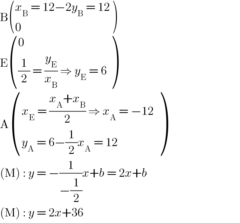 B (((x_B  = 12−2y_B  = 12)),(0) )  E ((0),(((1/2) = (y_E /x_B ) ⇒ y_E  = 6)) )  A (((x_E  = ((x_A +x_B )/2) ⇒ x_A  = −12)),((y_A  = 6−(1/2)x_A  = 12 )) )  (M) : y = −(1/(−(1/2)))x+b = 2x+b  (M) : y = 2x+36  