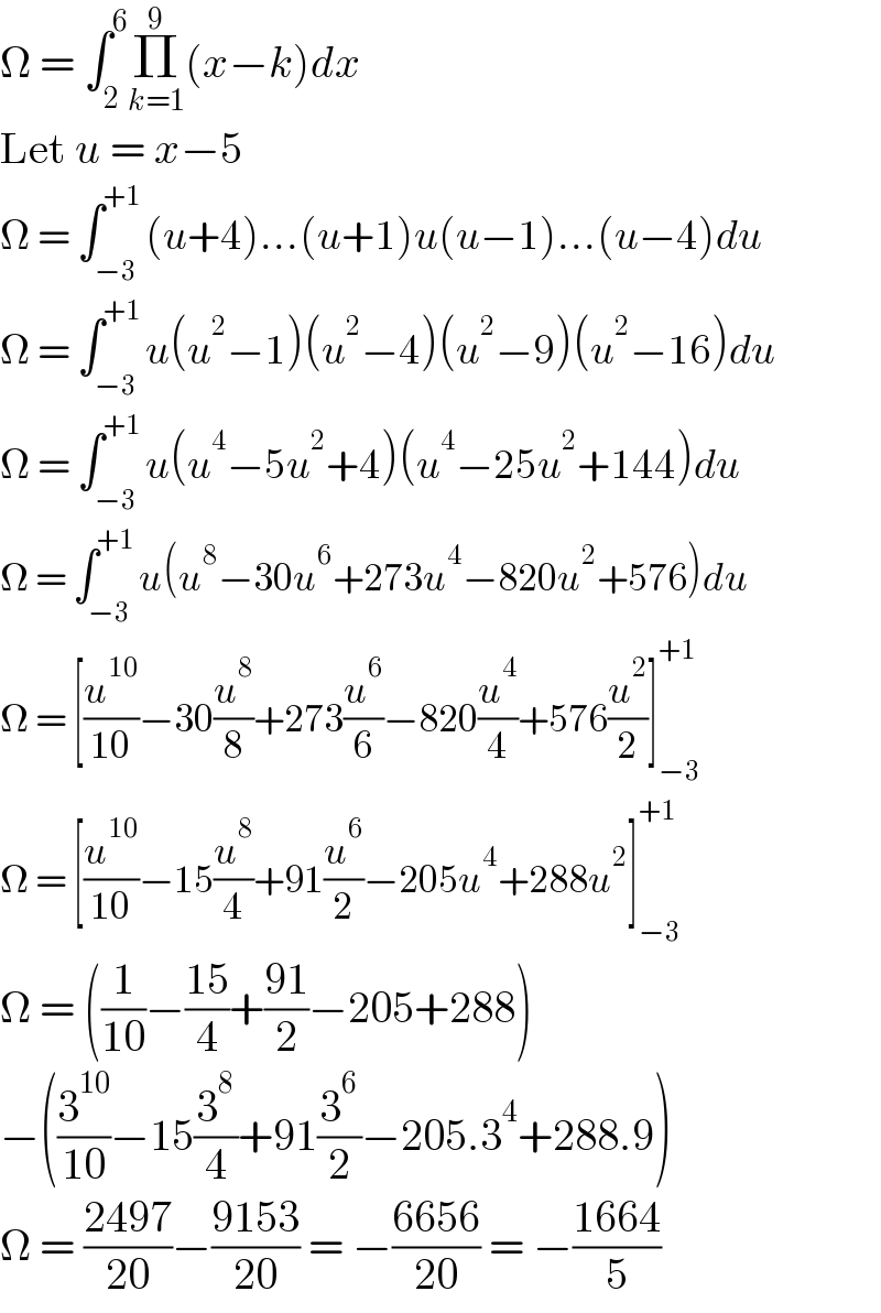 Ω = ∫_2 ^6 Π_(k=1) ^9 (x−k)dx  Let u = x−5  Ω = ∫_(−3) ^(+1) (u+4)...(u+1)u(u−1)...(u−4)du  Ω = ∫_(−3) ^(+1) u(u^2 −1)(u^2 −4)(u^2 −9)(u^2 −16)du  Ω = ∫_(−3) ^(+1) u(u^4 −5u^2 +4)(u^4 −25u^2 +144)du  Ω = ∫_(−3) ^(+1) u(u^8 −30u^6 +273u^4 −820u^2 +576)du  Ω = [(u^(10) /(10))−30(u^8 /8)+273(u^6 /6)−820(u^4 /4)+576(u^2 /2)]_(−3) ^(+1)   Ω = [(u^(10) /(10))−15(u^8 /4)+91(u^6 /2)−205u^4 +288u^2 ]_(−3) ^(+1)   Ω = ((1/(10))−((15)/4)+((91)/2)−205+288)  −((3^(10) /(10))−15(3^8 /4)+91(3^6 /2)−205.3^4 +288.9)  Ω = ((2497)/(20))−((9153)/(20)) = −((6656)/(20)) = −((1664)/5)  