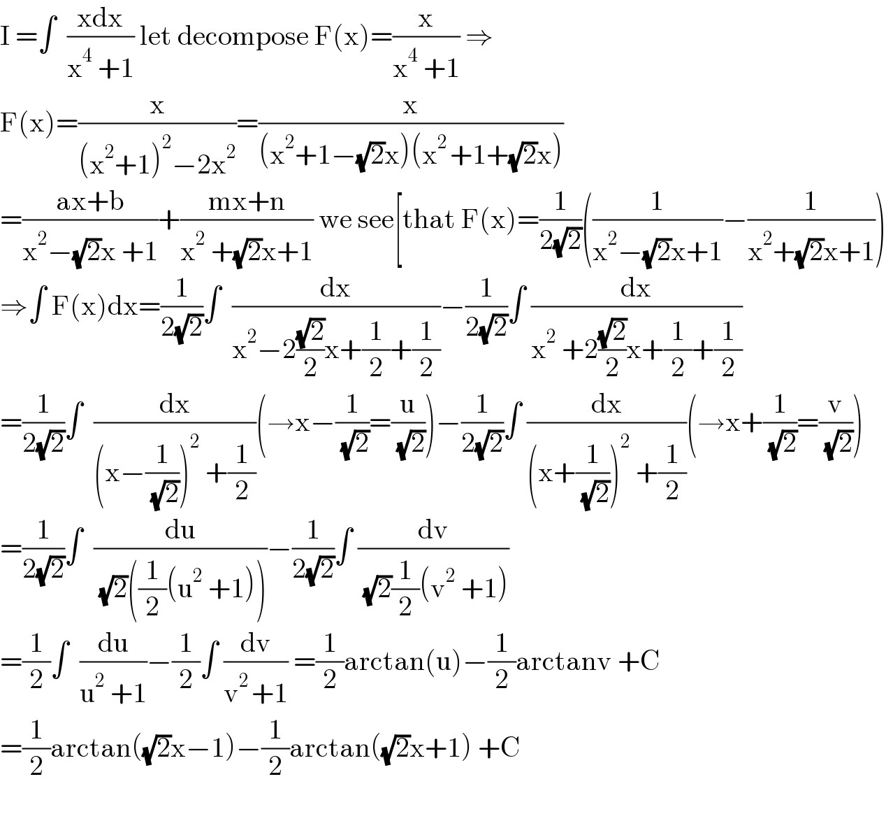 I =∫  ((xdx)/(x^4  +1)) let decompose F(x)=(x/(x^4  +1)) ⇒  F(x)=(x/((x^2 +1)^2 −2x^2 ))=(x/((x^2 +1−(√2)x)(x^(2 ) +1+(√2)x)))  =((ax+b)/(x^2 −(√2)x +1))+((mx+n)/(x^2  +(√2)x+1)) we see[that F(x)=(1/(2(√2)))((1/(x^2 −(√2)x+1))−(1/(x^2 +(√2)x+1)))  ⇒∫ F(x)dx=(1/(2(√2)))∫  (dx/(x^2 −2((√2)/2)x+(1/2)+(1/2)))−(1/(2(√2)))∫ (dx/(x^2  +2((√2)/2)x+(1/2)+(1/2)))  =(1/(2(√2)))∫  (dx/((x−(1/( (√2))))^2  +(1/2)))(→x−(1/( (√2)))=(u/( (√2))))−(1/(2(√2)))∫ (dx/((x+(1/( (√2))))^2  +(1/2)))(→x+(1/( (√2)))=(v/( (√2))))  =(1/(2(√2)))∫  (du/( (√2)((1/2)(u^2  +1))))−(1/(2(√2)))∫ (dv/( (√2)(1/2)(v^2  +1)))  =(1/2)∫  (du/(u^2  +1))−(1/2)∫ (dv/(v^(2 ) +1)) =(1/2)arctan(u)−(1/2)arctanv +C  =(1/2)arctan((√2)x−1)−(1/2)arctan((√2)x+1) +C    