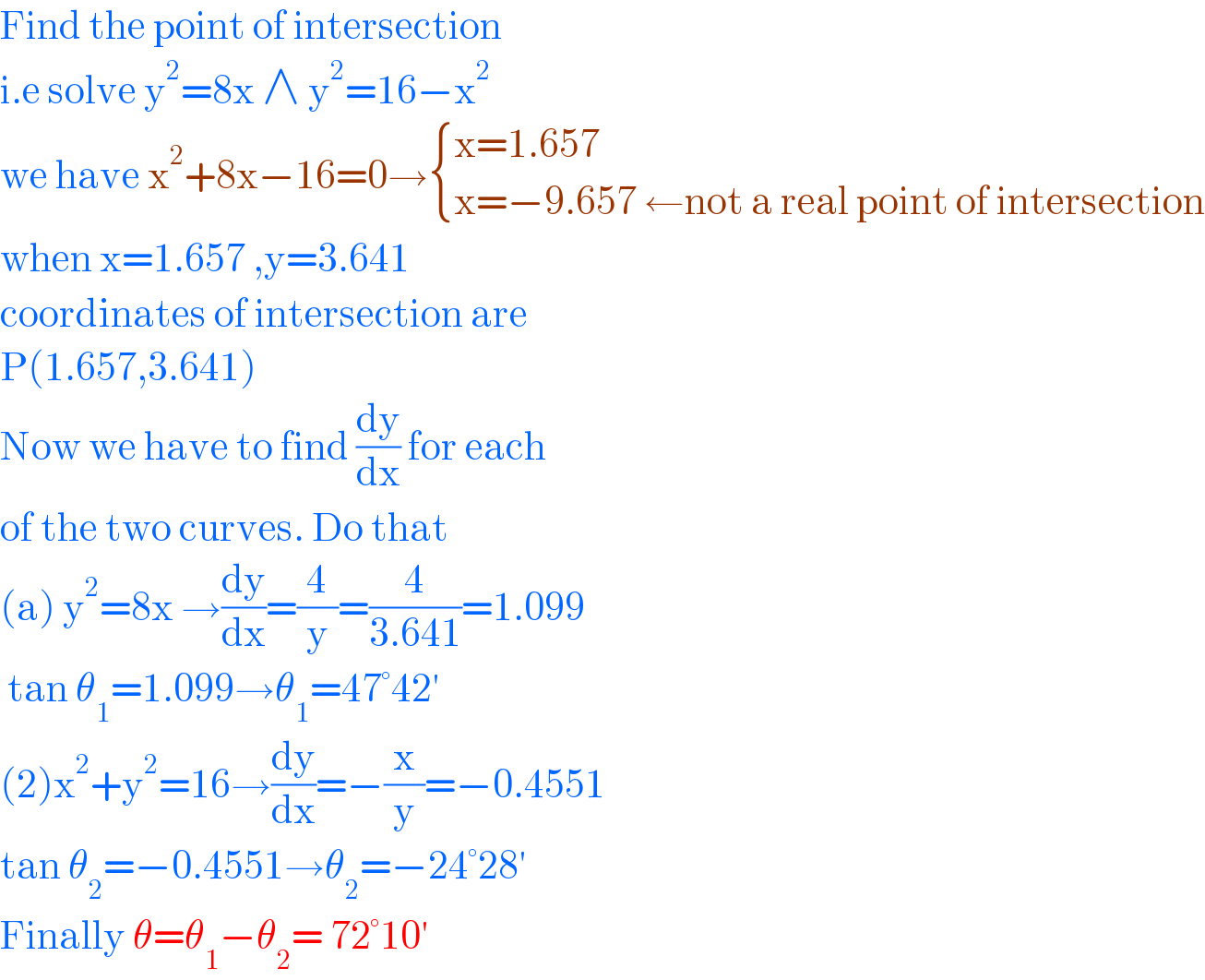 Find the point of intersection  i.e solve y^2 =8x ∧ y^2 =16−x^2   we have x^2 +8x−16=0→ { ((x=1.657)),((x=−9.657 ←not a real point of intersection)) :}  when x=1.657 ,y=3.641  coordinates of intersection are  P(1.657,3.641)  Now we have to find (dy/dx) for each   of the two curves. Do that   (a) y^2 =8x →(dy/dx)=(4/y)=(4/(3.641))=1.099   tan θ_1 =1.099→θ_1 =47°42′  (2)x^2 +y^2 =16→(dy/dx)=−(x/y)=−0.4551  tan θ_2 =−0.4551→θ_2 =−24°28′  Finally θ=θ_1 −θ_2 = 72°10′   