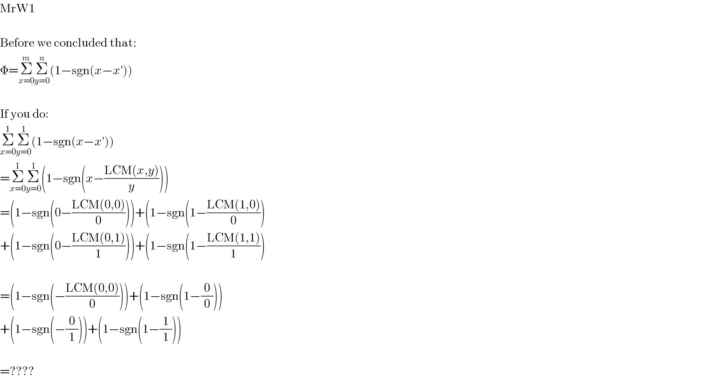 MrW1     Before we concluded that:  Φ=Σ_(x=0) ^m Σ_(y=0) ^n (1−sgn(x−x′))     If you do:  Σ_(x=0) ^1 Σ_(y=0) ^1 (1−sgn(x−x′))  =Σ_(x=0) ^1 Σ_(y=0) ^1 (1−sgn(x−((LCM(x,y))/y)))  =(1−sgn(0−((LCM(0,0))/0)))+(1−sgn(1−((LCM(1,0))/0))  +(1−sgn(0−((LCM(0,1))/1)))+(1−sgn(1−((LCM(1,1))/1))     =(1−sgn(−((LCM(0,0))/0)))+(1−sgn(1−(0/0)))  +(1−sgn(−(0/1)))+(1−sgn(1−(1/1)))     =????  
