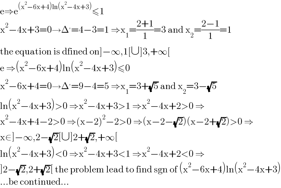 e⇒e^((x^2 −6x+4)ln(x^2 −4x+3)) ≤1  x^2 −4x+3=0→Δ^′ =4−3=1 ⇒x_1 =((2+1)/1)=3 and x_2 =((2−1)/1)=1  the equation is dfined on]−∞,1[∪]3,+∞[  e ⇒(x^2 −6x+4)ln(x^2 −4x+3)≤0  x^2 −6x+4=0→Δ^′ =9−4=5 ⇒x_1 =3+(√5) and x_2 =3−(√5)  ln(x^2 −4x+3)>0 ⇒x^2 −4x+3>1 ⇒x^2 −4x+2>0 ⇒  x^2 −4x+4−2>0 ⇒(x−2)^2 −2>0 ⇒(x−2−(√2))(x−2+(√2))>0 ⇒  x∈]−∞,2−(√2)[∪]2+(√2),+∞[  ln(x^2 −4x+3)<0 ⇒x^2 −4x+3<1 ⇒x^2 −4x+2<0 ⇒  ]2−(√2),2+(√2)[ the problem lead to find sgn of (x^2 −6x+4)ln(x^2 −4x+3)  ...be continued...  