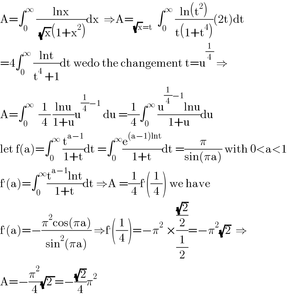 A=∫_0 ^∞  ((lnx)/( (√x)(1+x^2 )))dx  ⇒A=_((√x)=t)   ∫_0 ^∞  ((ln(t^2 ))/(t(1+t^4 )))(2t)dt  =4∫_0 ^∞  ((lnt)/(t^4  +1))dt wedo the changement t=u^(1/4)  ⇒  A=∫_0 ^∞   (1/4) ((lnu)/(1+u))u^((1/4)−1)  du =(1/4)∫_0 ^∞  ((u^((1/4)−1) lnu)/(1+u))du  let f(a)=∫_0 ^∞  (t^(a−1) /(1+t))dt =∫_0 ^∞ (e^((a−1)lnt) /(1+t))dt =(π/(sin(πa))) with 0<a<1  f^′ (a)=∫_0 ^∞ ((t^(a−1) lnt)/(1+t))dt ⇒A =(1/4)f^′ ((1/4)) we have  f^′ (a)=−((π^2 cos(πa))/(sin^2 (πa))) ⇒f^′ ((1/4))=−π^2  ×(((√2)/2)/(1/2))=−π^2 (√2)  ⇒  A=−(π^2 /4)(√(2 ))=−((√2)/4)π^2   
