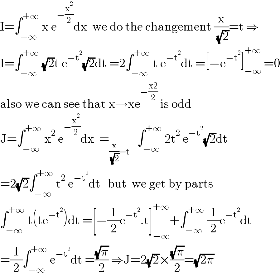 I=∫_(−∞) ^(+∞)  x e^(−(x^2 /2)) dx  we do the changement (x/( (√2)))=t ⇒  I=∫_(−∞) ^(+∞)  (√2)t e^(−t^2 ) (√2)dt =2∫_(−∞) ^(+∞)  t e^(−t^2 ) dt =[−e^(−t^2 ) ]_(−∞) ^(+∞)  =0  also we can see that x→xe^(−((x2)/2))  is odd  J=∫_(−∞) ^(+∞)  x^2  e^(−(x^2 /2)) dx  =_((x/( (√2)))=t)    ∫_(−∞) ^(+∞)  2t^2  e^(−t^2 ) (√2)dt  =2(√2)∫_(−∞) ^(+∞)  t^2  e^(−t^2 ) dt   but  we get by parts  ∫_(−∞) ^(+∞)  t(te^(−t^2 ) )dt =[−(1/2)e^(−t^2 ) .t]_(−∞) ^(+∞) +∫_(−∞) ^(+∞)  (1/2)e^(−t^2 ) dt  =(1/2)∫_(−∞) ^(+∞)  e^(−t^2 ) dt =((√π)/2) ⇒J=2(√2)×((√π)/2)=(√(2π))  