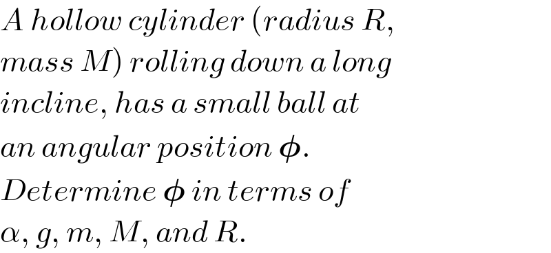 A hollow cylinder (radius R,  mass M) rolling down a long  incline, has a small ball at  an angular position 𝛗.  Determine 𝛗 in terms of  α, g, m, M, and R.  