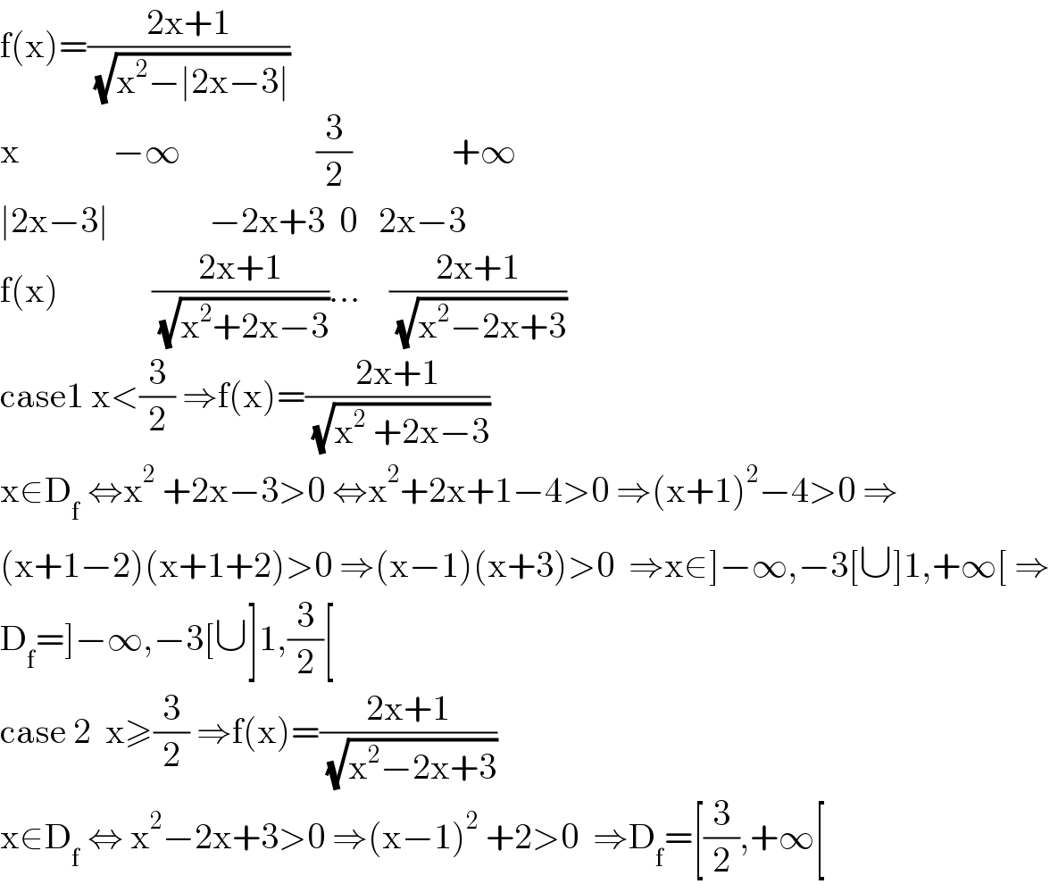 f(x)=((2x+1)/( (√(x^2 −∣2x−3∣))))  x             −∞                   (3/2)              +∞  ∣2x−3∣              −2x+3  0   2x−3  f(x)             ((2x+1)/( (√(x^2 +2x−3))))...    ((2x+1)/( (√(x^2 −2x+3))))  case1 x<(3/2) ⇒f(x)=((2x+1)/( (√(x^2  +2x−3))))  x∈D_f  ⇔x^2  +2x−3>0 ⇔x^2 +2x+1−4>0 ⇒(x+1)^2 −4>0 ⇒  (x+1−2)(x+1+2)>0 ⇒(x−1)(x+3)>0  ⇒x∈]−∞,−3[∪]1,+∞[ ⇒  D_f =]−∞,−3[∪]1,(3/2)[  case 2  x≥(3/2) ⇒f(x)=((2x+1)/( (√(x^2 −2x+3))))  x∈D_f  ⇔ x^2 −2x+3>0 ⇒(x−1)^2  +2>0  ⇒D_f =[(3/2),+∞[  