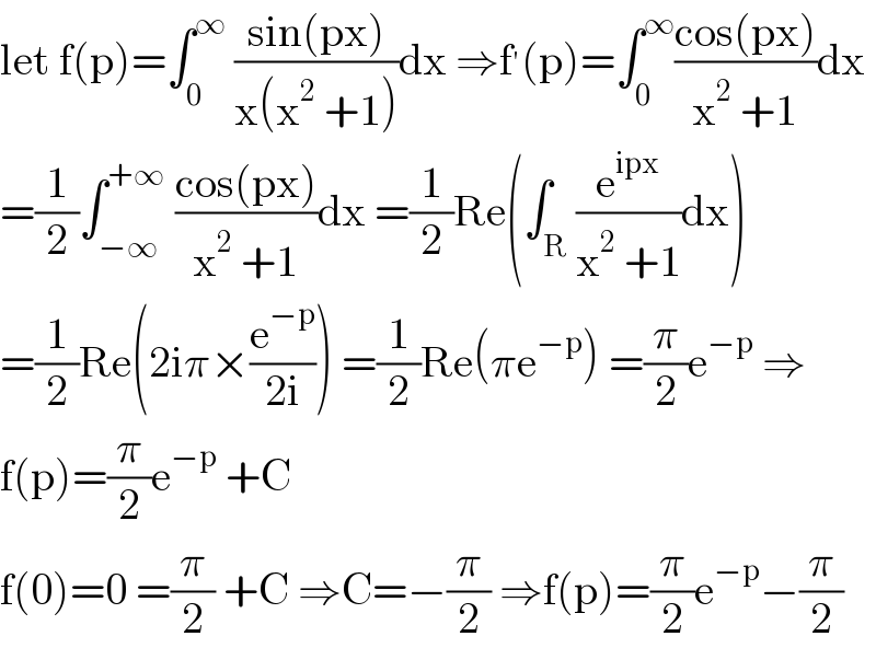 let f(p)=∫_0 ^∞  ((sin(px))/(x(x^2  +1)))dx ⇒f^′ (p)=∫_0 ^∞ ((cos(px))/(x^2  +1))dx  =(1/2)∫_(−∞) ^(+∞)  ((cos(px))/(x^2  +1))dx =(1/2)Re(∫_R (e^(ipx) /(x^2  +1))dx)  =(1/2)Re(2iπ×(e^(−p) /(2i))) =(1/2)Re(πe^(−p) ) =(π/2)e^(−p)  ⇒  f(p)=(π/2)e^(−p)  +C  f(0)=0 =(π/2) +C ⇒C=−(π/2) ⇒f(p)=(π/2)e^(−p) −(π/2)  