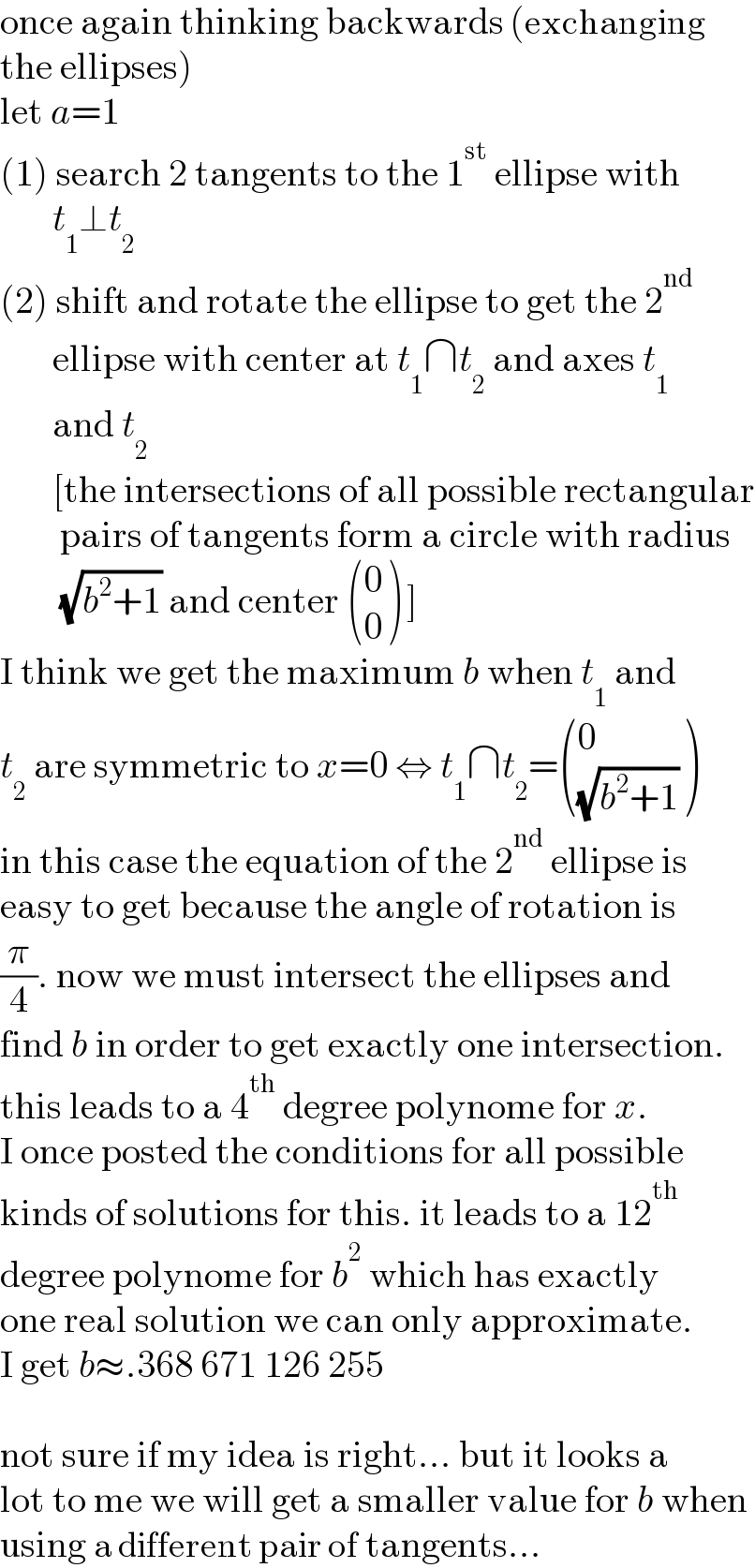 once again thinking backwards (exchanging  the ellipses)  let a=1  (1) search 2 tangents to the 1^(st)  ellipse with         t_1 ⊥t_2   (2) shift and rotate the ellipse to get the 2^(nd)          ellipse with center at t_1 ∩t_2  and axes t_1          and t_2          [the intersections of all possible rectangular          pairs of tangents form a circle with radius          (√(b^2 +1)) and center  ((0),(0) ) ]  I think we get the maximum b when t_1  and  t_2  are symmetric to x=0 ⇔ t_1 ∩t_2 = ((0),((√(b^2 +1))) )  in this case the equation of the 2^(nd)  ellipse is  easy to get because the angle of rotation is  (π/4). now we must intersect the ellipses and  find b in order to get exactly one intersection.  this leads to a 4^(th)  degree polynome for x.  I once posted the conditions for all possible  kinds of solutions for this. it leads to a 12^(th)   degree polynome for b^2  which has exactly  one real solution we can only approximate.  I get b≈.368 671 126 255    not sure if my idea is right... but it looks a  lot to me we will get a smaller value for b when  using a different pair of tangents...  